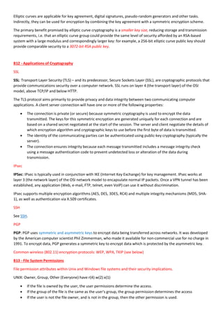 Elliptic curves are applicable for key agreement, digital signatures, pseudo-random generators and other tasks.
Indirectly, they can be used for encryption by combining the key agreement with a symmetric encryption scheme.
The primary benefit promised by elliptic curve cryptography is a smaller key size, reducing storage and transmission
requirements, i.e. that an elliptic curve group could provide the same level of security afforded by an RSA-based
system with a large modulus and correspondingly larger key: for example, a 256-bit elliptic curve public key should
provide comparable security to a 3072-bit RSA public key.
B12 - Applications of Cryptography
SSL
SSL: Transport Layer Security (TLS) – and its predecessor, Secure Sockets Layer (SSL), are cryptographic protocols that
provide communications security over a computer network. SSL runs on layer 4 (the transport layer) of the OSI
model, above TCP/IP and below HTTP.
The TLS protocol aims primarily to provide privacy and data integrity between two communicating computer
applications. A client server connection will have one or more of the following properties:
 The connection is private (or secure) because symmetric cryptography is used to encrypt the data
transmitted. The keys for this symmetric encryption are generated uniquely for each connection and are
based on a shared secret negotiated at the start of the session. The server and client negotiate the details of
which encryption algorithm and cryptographic keys to use before the first byte of data is transmitted.
 The identity of the communicating parties can be authenticated using public-key cryptography (typically the
server).
 The connection ensures integrity because each message transmitted includes a message integrity check
using a message authentication code to prevent undetected loss or alteration of the data during
transmission.
IPsec
IPSec: IPsec is typically used in conjunction with IKE (Internet Key Exchange) for key management. IPsec works at
layer 3 (the network layer) of the OSI network model to encapsulate normal IP packets. Once a VPN tunnel has been
established, any application (Web, e-mail, FTP, telnet, even VoIP) can use it without discrimination.
IPsec supports multiple encryption algorithms (AES, DES, 3DES, RC4) and multiple integrity mechanisms (MD5, SHA-
1), as well as authentication via X.509 certificates.
SSH
See SSH.
PGP
PGP: PGP uses symmetric and asymmetric keys to encrypt data being transferred across networks. It was developed
by the American computer scientist Phil Zimmerman, who made it available for non-commercial use for no charge in
1991. To encrypt data, PGP generates a symmetric key to encrypt data which is protected by the asymmetric key.
Common wireless (802.11) encryption protocols: WEP, WPA, TKIP (see below)
B13 - File System Permissions
File permission attributes within Unix and Windows file systems and their security implications.
UNIX: Owner, Group, Other (Everyone) have r(4) w(2) x(1)
 If the file is owned by the user, the user permissions determine the access.
 If the group of the file is the same as the user's group, the group permission determines the access
 If the user is not the file owner, and is not in the group, then the other permission is used.
 