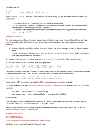 chmod u+rwx test.
$ ls -l
drwxr--r-- 1 fred editors 4096 drafts
In this example, drafts is a directory (denoted by the file descriptor d), and the characters after this indicate the
permissions:
 rwx: the owner (fred) has the right to read (r), write (w) and execute (x)
 r--: group members (users part of the editors group) have read-only permissions; write and execute are
not permitted, as denoted by the hyphen characters (-)
 r--: others (users aside from the owner or members of editors) have read-only permissions; write and
execute are not permitted
Windows Permissions
The system account and the administrator account (Administrators group) have the same file privileges, but they
have different functions. The system account is used by the operating system and by services that run under
Windows.
 When an object is copied into another directory it inherits the access privileges in place at the destination
folder.
 When a file or directory object is moved from one directory to another directory, the NTFS permissions that
have been applied to the file move with it.
The way permissions work is cumulative to give the most restrictive of Share and NTFS the actual access.
If "Tom" who is in the "Sales", "Finance" and "Staff" group has:
Share Permissions: Sales – Read, Staff – Modify, Finance – Read
NTFS Permissions: Sales – Modify, Staff – Modify, Finance - Read
His effective NTFS permissions are "Modify" as it's the least restrictive when looking at NTFS only, and his cumulative
share permissions are "Read" as it's the most restrictive. If we tweak that a little and you have:
Share Permissions: Sales – Read, Staff – Read, Finance – Read
NTFS Permissions: Sales – Modify, Staff – Modify, Finance - Read
His cumulative NTFS permissions are Modify, but his cumulative share permissions are Read.
The exception to this is that the no-access permission overrides all other permissions (both for NTFS and Share). For
example,
 Read (NTFS) + no access (NTFS) = no access (NTFS)
 Read (shared folder) + no access (shared folder) = no access (shared folder)
TrustedInstaller
TrustedInstaller.exe is Windows Module Installer service which is part of Windows Resource Protection. Trusted
Installer SID is the ‘owner’ of most system files and registry entries.
If someone with administrative rights attempts to modify or replace a file that is protected by WRP, he will be
presented with the message "Access Denied".
Analysing registry ACLs.
B14 - Audit Techniques
Listing processes and their associated network sockets (if any).
Windows - netstat -nao (aon) -b will list the application
 