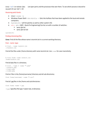 Linux - lsof -i or netstat -lptu List open ports and the processes that own them. To see which process is bound to
say port 22 use: lsof –i :22
Assessing patch levels.
 Linux – uname -a
 Windows Power Shell – Get-Hotfix - Gets the hotfixes that have been applied to the local and remote
computers.
 Systeminfo – will list patches as well as other system info
 wmic qfe – (QFE - Quick Fix Engineering) Can be run with a number of switches:
 wmic qfe list
 wmic qfe list full
systeminfo
Finding interesting files.
Linux: Find all the files whose name is tecmint.txt in a current working directory.
Find . -name -type
# find . -name tecmint.txt
./tecmint.txt
Find all the files under /home directory with name tecmint.txt. Use iname for case insensitivity.
# find /home -name tecmint.txt
/home/tecmint.txt
Find all php files in a directory.
# find . -type f -name "*.php"
./tecmint.php
./login.php
./index.php
Find err files in the /home/username/ directory and all sub-directories:
find /home/username/ -name "*.err"
Find all .jpg files in the /home and sub-directories:
find /home -name *.jpg
-type: Specifies file type: f=plain text, d=directory
 