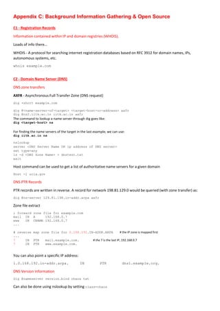 Appendix C: Background Information Gathering & Open Source
C1 - Registration Records
Information contained within IP and domain registries (WHOIS).
Loads of info there…
WHOIS - A protocol for searching internet registration databases based on RFC 3912 for domain names, IPs,
autonomous systems, etc.
whois example.com
C2 - Domain Name Server (DNS)
DNS zone transfers
AXFR - Asynchronous Full Transfer Zone (DNS request)
dig +short example.com
dig @<name-server-of-target> <target-host-or-address> axfr
dig @ns2.iitk.ac.in iitk.ac.in axfr
The command to lookup a name server through dig goes like:
dig <target-host> ns
For finding the name servers of the target in the last example, we can use:
dig iitk.ac.in ns
nslookup
server <DNS Server Name OR ip address of DNS server>
set type=any
ls -d <DNS Zone Name> > dnstest.txt
exit
Host command can be used to get a list of authoritative name servers for a given domain
Host -l ucia.gov
DNS PTR Records
PTR records are written in reverse. A record for network 198.81.129.0 would be queried (with zone transfer) as:
dig @ns-server 129.81.198.in-addr.arpa axfr
Zone file extract
; forward zone file for example.com
mail IN A 192.168.0.7
www IN CNAME 192.168.0.7
...
# reverse map zone file for 0.168.192.IN-ADDR.ARPA # the IP zone is mapped first
...
7 IN PTR mail.example.com. # the 7 is the last IP, 192.168.0.7
7 IN PTR www.example.com.
You can also point a specific IP address:
1.0.168.192.in-addr.arpa. IN PTR dns1.example.org.
DNS Version Information
Dig @nameserver version.bind chaos txt
Can also be done using nslookup by setting class=chaos
 