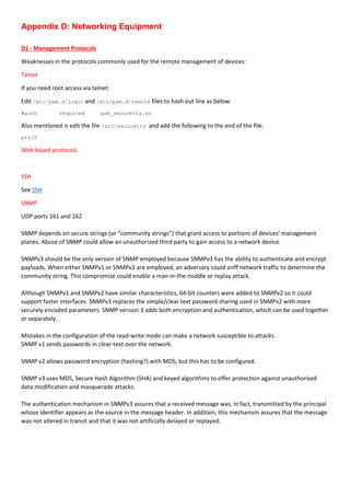 Appendix D: Networking Equipment
D1 - Management Protocols
Weaknesses in the protocols commonly used for the remote management of devices:
Telnet
If you need root access via telnet:
Edit /etc/pam.d/login and /etc/pam.d/remote files to hash out line as below:
#auth required pam_securetty.so
Also mentioned is edit the file /etc/securetty and add the following to the end of the file:
pts/0
Web based protocols
SSH
See SSH
SNMP
UDP ports 161 and 162
SNMP depends on secure strings (or “community strings”) that grant access to portions of devices’ management
planes. Abuse of SNMP could allow an unauthorized third party to gain access to a network device.
SNMPv3 should be the only version of SNMP employed because SNMPv3 has the ability to authenticate and encrypt
payloads. When either SNMPv1 or SNMPv2 are employed, an adversary could sniff network traffic to determine the
community string. This compromise could enable a man-in-the-middle or replay attack.
Although SNMPv1 and SNMPv2 have similar characteristics, 64-bit counters were added to SNMPv2 so it could
support faster interfaces. SNMPv3 replaces the simple/clear text password sharing used in SNMPv2 with more
securely encoded parameters. SNMP version 3 adds both encryption and authentication, which can be used together
or separately.
Mistakes in the configuration of the read-write mode can make a network susceptible to attacks.
SNMP v1 sends passwords in clear-text over the network.
SNMP v2 allows password encryption (hashing?) with MD5, but this has to be configured.
SNMP v3 uses MD5, Secure Hash Algorithm (SHA) and keyed algorithms to offer protection against unauthorised
data modification and masquerade attacks.
The authentication mechanism in SNMPv3 assures that a received message was, in fact, transmitted by the principal
whose identifier appears as the source in the message header. In addition, this mechanism assures that the message
was not altered in transit and that it was not artificially delayed or replayed.
 