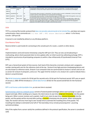 TFTP
TFTP is a minimal file transfer protocol that does not provide subcommands to list remote files, and does not require
authentication. Basic commands are [-i] host [GET | PUT] source [destination] where -i is for binary
transfer. UDP port 69.
It (server) is not installed by default on any Windows platform.
Cisco Reverse Telnet
Reverse telnet is used mostly for connecting to the console port of a router, a switch or other device.
NTP
Implementations send and receive timestamps using the UDP port 123. They can also use broadcasting or
multicasting, where clients passively listen to time updates after an initial round-trip calibrating exchange. NTP is
intended to synchronize all participating computers to within a few milliseconds of Coordinated Universal Time
(UTC).
NTP uses a hierarchical system of time sources. Each level of this hierarchy is termed a stratum and is assigned a
number starting with zero for the reference clock at the top. Stratum 0 are high-precision timekeeping devices and
are also known as reference clocks. Stratum 3 are computers that are synchronized to stratum 2 servers and can act
as servers for stratum 4 computers, and so on. The upper limit for stratum is 15; stratum 16 is used to indicate that a
device is unsynchronized.
The 64-bit timestamps consist of a 32-bit part for seconds and a 32-bit part for fractional second. NTP uses an epoch
of January 1, 1900. NTPv4 introduces a 128-bit date format: 64 bits for the second and 64 bits for the fractional-
second.
NTP is not human understandable time, as not one time is received.
Synchronizing a client to a network server consists of several packet exchanges where each exchange is a pair of
request and reply. When sending out a request, the client stores its own time (originate timestamp) into the packet
being sent. When a server receives such a packet, it will in turn store its own time (receive timestamp) into the
packet, and the packet will be returned after putting a transmit timestamp into the packet. When receiving the
reply, the receiver will once more log its own receipt time to estimate the travelling time of the packet. The
travelling time (delay) is estimated to be half of "the total delay minus remote processing time", assuming
symmetrical delays.
Only if the replies from a server satisfy the conditions defined in the protocol specification, the server is considered
valid.
 