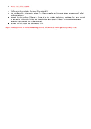  Police and Justice Act 2006
 Makes amendments to the Computer Misuse Act 1990
 Increased penalties of Computer Misuse Act. (Makes unauthorized computer access serious enough to fall
under extradition)
 Made it illegal to perform DOS attacks. Denial of Service attacks - Such attacks are illegal. They were banned
in Scotland in 2007 and in England and Wales in 2008 when section 3 of the Computer Misuse Act was
amended (by the Police and Justice Act 2006).
 Made it illegal to supply and own hacking tools.
Impact of this legislation on penetration testing activities. Awareness of sector-specific regulatory issues.
 