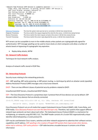 Reference Timestamp The time the system clock was last set or corrected, in 64-bit time-stamp format.
Originate Timestamp The time at which the request departed the client for the server, in 64-bit time-stamp format.
Receive Timestamp The time at which the client request arrived at the server in 64-bit time-stamp format.
Transmit Timestamp The time at which the server reply departed the server, in 64-bit time-stamp format.
NTP servers can be susceptible to man-in-the-middle attacks unless packets are cryptographically signed for
authentication. NTP message spoofing can be used to move clocks on client computers and allow a number of
attacks based on bypassing of cryptographic key expiration.
 Replay-delay attacks, MITM
D2 - Network Traffic Analysis
Techniques for local network traffic analysis.
Analysis of network traffic stored in PCAP files.
D3 - Networking Protocols
Security issues relating to the networking protocols:
ARP - ARP spoofing, ARP cache poisoning, or ARP poison routing, is a technique by which an attacker sends (spoofed)
Address Resolution Protocol (ARP) messages onto a local area network.
DHCP - There are two different classes of potential security problems related to DHCP:
Unauthorized DHCP Servers, Unauthorized DHCP Clients.
CDP – The Cisco Discovery Protocol is a proprietary layer 2 protocol that all Cisco devices can use by default. CDP
discovers other Cisco devices that are directly connected.
10:41:55.398940 snap 0:0:c:20:0 CDP v2, ttl: 180s, checksum: 692 (unverified)
Device-ID (0x01), length: 25 bytes: 'MYSWITCH01.net.somecompany.com'
Cisco Discovery Protocol runs on all media that support Subnetwork Access Protocol (SNAP), LAN, Frame Relay, and
ATM media. Cisco Discovery Protocol runs over the data link layer only. Therefore, two systems that support different
network-layer protocols can learn about each other. The Subnetwork Access Protocol (SNAP) is a mechanism for
multiplexing, on networks using IEEE 802.2 LLC. The SNAP header consists of a 3-octet IEEE organizationally unique
identifier (OUI) followed by a 2-octet protocol ID.
CDP may be used between Cisco routers, switches and other network equipment to advertise their software version,
capabilities and IP address. CDP spoofing is the creation of forged CDP packets that impersonate other devices,
either real or arbitrary. CDP cache pollution – CDP table becomes unusable because it contains a lot of false
information
 