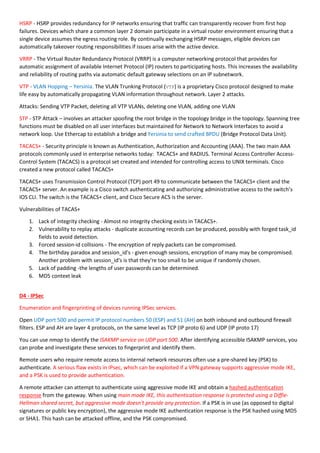 HSRP - HSRP provides redundancy for IP networks ensuring that traffic can transparently recover from first hop
failures. Devices which share a common layer 2 domain participate in a virtual router environment ensuring that a
single device assumes the egress routing role. By continually exchanging HSRP messages, eligible devices can
automatically takeover routing responsibilities if issues arise with the active device.
VRRP - The Virtual Router Redundancy Protocol (VRRP) is a computer networking protocol that provides for
automatic assignment of available Internet Protocol (IP) routers to participating hosts. This increases the availability
and reliability of routing paths via automatic default gateway selections on an IP subnetwork.
VTP - VLAN Hopping – Yersinia. The VLAN Trunking Protocol (VTP) is a proprietary Cisco protocol designed to make
life easy by automatically propagating VLAN information throughout network. Layer 2 attacks.
Attacks: Sending VTP Packet, deleting all VTP VLANs, deleting one VLAN, adding one VLAN
STP - STP Attack – involves an attacker spoofing the root bridge in the topology bridge in the topology. Spanning tree
functions must be disabled on all user interfaces but maintained for Network to Network Interfaces to avoid a
network loop. Use Ethercap to establish a bridge and Yersinia to send crafted BPDU (Bridge Protocol Data Unit).
TACACS+ - Security principle is known as Authentication, Authorization and Accounting (AAA). The two main AAA
protocols commonly used in enterprise networks today: TACACS+ and RADIUS. Terminal Access Controller Access-
Control System (TACACS) is a protocol set created and intended for controlling access to UNIX terminals. Cisco
created a new protocol called TACACS+
TACACS+ uses Transmission Control Protocol (TCP) port 49 to communicate between the TACACS+ client and the
TACACS+ server. An example is a Cisco switch authenticating and authorizing administrative access to the switch’s
IOS CLI. The switch is the TACACS+ client, and Cisco Secure ACS is the server.
Vulnerabilities of TACAS+
1. Lack of integrity checking - Almost no integrity checking exists in TACACS+.
2. Vulnerability to replay attacks - duplicate accounting records can be produced, possibly with forged task_id
fields to avoid detection.
3. Forced session-id collisions - The encryption of reply packets can be compromised.
4. The birthday paradox and session_id's - given enough sessions, encryption of many may be compromised.
Another problem with session_id's is that they're too small to be unique if randomly chosen.
5. Lack of padding -the lengths of user passwords can be determined.
6. MD5 context leak
D4 - IPSec
Enumeration and fingerprinting of devices running IPSec services.
Open UDP port 500 and permit IP protocol numbers 50 (ESP) and 51 (AH) on both inbound and outbound firewall
filters. ESP and AH are layer 4 protocols, on the same level as TCP (IP proto 6) and UDP (IP proto 17)
You can use nmap to identify the ISAKMP service on UDP port 500. After identifying accessible ISAKMP services, you
can probe and investigate these services to fingerprint and identify them.
Remote users who require remote access to internal network resources often use a pre-shared key (PSK) to
authenticate. A serious flaw exists in IPsec, which can be exploited if a VPN gateway supports aggressive mode IKE,
and a PSK is used to provide authentication.
A remote attacker can attempt to authenticate using aggressive mode IKE and obtain a hashed authentication
response from the gateway. When using main mode IKE, this authentication response is protected using a Diffie-
Hellman shared secret, but aggressive mode doesn't provide any protection. If a PSK is in use (as opposed to digital
signatures or public key encryption), the aggressive mode IKE authentication response is the PSK hashed using MD5
or SHA1. This hash can be attacked offline, and the PSK compromised.
 