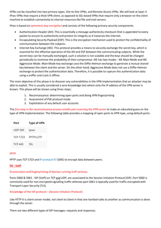 VPNs can be classified into two primary types. Site-to-Site VPNs, and Remote Access VPNs. We will look at layer-3
IPsec VPNs that require a thick VPN client, as opposed to SSL-based VPNs that require only a browser on the client
machine to establish connectivity to internal resources like file and mail servers.
IPsec is based on symmetric-key encryption and consists of the following primary security components:
 Authentication Header (AH): This is essentially a message authenticity checksum that is appended to every
packet to ensure its authenticity and protect its integrity as it traverses the Internet.
 Encapsulating Security Payload (ESP): This is the encryption mechanism used to protect the confidentiality of
communication between the subjects.
 Internet Key Exchange (IKE): This protocol provides a means to securely exchange the secret key, which is
essential for the effective operation of the AH and ESP between the communicating subjects. While the
secret keys can be manually exchanged, such a solution is not scalable and the keys should be changed
periodically to minimize the probability of their compromise. IKE has two modes - IKE Main Mode and IKE
Aggressive Mode. Main Mode key-exchange uses the Diffie-Helman exchange to generate a mutual shared
key between the client and the server. On the other hand, Aggressive Mode does not use a Diffie-Helman
exchange to protect the authentication data. Therefore, it is possible to capture this authentication data
using a sniffer and crack it offline.
The main objective of this phase is to discover any vulnerabilities in the VPN implementation that an attacker may be
able to exploit. This is usually considered a zero-knowledge test where only the IP address of the VPN server is
known. This phase will be shown using three steps:
1. Reconnaissance: determining open ports and doing VPN fingerprinting
2. Assessment of PSK protocol mode
3. Exploitation of any default user accounts
The first step in the reconnaissance process entails port scanning the VPN server to make an educated guess on the
type of VPN implementation. The following table provides a mapping of open ports to VPN type, using default ports:
PPTP
PPTP uses TCP 1723 and IP protocol 47 (GRE) to encrypt data between peers.
D5 - VoIP
Enumeration and fingerprinting of devices running VoIP services.
Ports 5060 & 5061 - SIP (VoIP) on TCP and UDP, are associated to the Session Initiation Protocol (SIP). Port 5060 is
commonly used for non-encrypted signalling traffic whereas port 5061 is typically used for traffic encrypted with
Transport Layer Security (TLS).
Knowledge of the SIP protocol – (Session Initiation Protocol)
Like HTTP it is client server model, not client to client in that one handset talks to another as communication is done
through the server.
There are two different types of SIP messages: requests and responses.
 