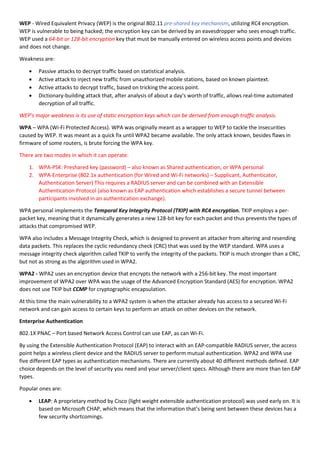WEP - Wired Equivalent Privacy (WEP) is the original 802.11 pre-shared key mechanism, utilizing RC4 encryption.
WEP is vulnerable to being hacked; the encryption key can be derived by an eavesdropper who sees enough traffic.
WEP used a 64-bit or 128-bit encryption key that must be manually entered on wireless access points and devices
and does not change.
Weakness are:
 Passive attacks to decrypt traffic based on statistical analysis.
 Active attack to inject new traffic from unauthorized mobile stations, based on known plaintext.
 Active attacks to decrypt traffic, based on tricking the access point.
 Dictionary-building attack that, after analysis of about a day's worth of traffic, allows real-time automated
decryption of all traffic.
WEP's major weakness is its use of static encryption keys which can be derived from enough traffic analysis.
WPA – WPA (Wi-Fi Protected Access). WPA was originally meant as a wrapper to WEP to tackle the insecurities
caused by WEP. It was meant as a quick fix until WPA2 became available. The only attack known, besides flaws in
firmware of some routers, is brute forcing the WPA key.
There are two modes in which it can operate:
1. WPA-PSK: Preshared key (password) – also known as Shared authentication, or WPA personal
2. WPA-Enterprise (802.1x authentication (for Wired and Wi-Fi networks) – Supplicant, Authenticator,
Authentication Server) This requires a RADIUS server and can be combined with an Extensible
Authentication Protocol (also known as EAP authentication which establishes a secure tunnel between
participants involved in an authentication exchange).
WPA personal implements the Temporal Key Integrity Protocol (TKIP) with RC4 encryption. TKIP employs a per-
packet key, meaning that it dynamically generates a new 128-bit key for each packet and thus prevents the types of
attacks that compromised WEP.
WPA also includes a Message Integrity Check, which is designed to prevent an attacker from altering and resending
data packets. This replaces the cyclic redundancy check (CRC) that was used by the WEP standard. WPA uses a
message integrity check algorithm called TKIP to verify the integrity of the packets. TKIP is much stronger than a CRC,
but not as strong as the algorithm used in WPA2.
WPA2 - WPA2 uses an encryption device that encrypts the network with a 256-bit key. The most important
improvement of WPA2 over WPA was the usage of the Advanced Encryption Standard (AES) for encryption. WPA2
does not use TKIP but CCMP for cryptographic encapsulation.
At this time the main vulnerability to a WPA2 system is when the attacker already has access to a secured Wi-Fi
network and can gain access to certain keys to perform an attack on other devices on the network.
Enterprise Authentication
802.1X PNAC – Port based Network Access Control can use EAP, as can Wi-Fi.
By using the Extensible Authentication Protocol (EAP) to interact with an EAP-compatible RADIUS server, the access
point helps a wireless client device and the RADIUS server to perform mutual authentication. WPA2 and WPA use
five different EAP types as authentication mechanisms. There are currently about 40 different methods defined. EAP
choice depends on the level of security you need and your server/client specs. Although there are more than ten EAP
types.
Popular ones are:
 LEAP: A proprietary method by Cisco (light weight extensible authentication protocol) was used early on. It is
based on Microsoft CHAP, which means that the information that’s being sent between these devices has a
few security shortcomings.
 