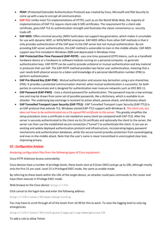  PEAP: (Protected Extensible Authentication Protocol) was created by Cisco, Microsoft and RSA Security to
come up with a way to encrypt all communication.
 EAP-TLS: Unlike most TLS implementations of HTTPS, such as on the World Wide Web, the majority of
implementations of EAP-TLS require client-side X.509 certificates. The requirement for a client-side
certificate, gives EAP-TLS its authentication strength and illustrates the classic convenience vs. security
trade-off.
 EAP-MD5: Offers minimal security; (MD5 hash) does not support key generation, which makes it unsuitable
for use with dynamic WEP, or WPA/WPA2 enterprise. EAP-MD5 differs from other EAP methods in that it
only provides authentication of the EAP peer to the EAP server but not mutual authentication. By not
providing EAP server authentication, this EAP method is vulnerable to man-in-the-middle attacks. EAP-MD5
support was first included in Windows 2000 and deprecated in Windows Vista.
 EAP Protected One-Time Password (EAP-POTP) - uses one-time password (OTP) tokens, such as a handheld
hardware device or a hardware or software module running on a personal computer, to generate
authentication keys. EAP-POTP can be used to provide unilateral or mutual authentication and key material
in protocols that use EAP. The EAP-POTP method provides two-factor user authentication, meaning that a
user needs both physical access to a token and knowledge of a personal identification number (PIN) to
perform authentication.
 EAP Pre-Shared Key (EAP-PSK) - Mutual authentication and session key derivation using a pre-shared key
(PSK). It provides a protected communication channel, when mutual authentication is successful, for both
parties to communicate and is designed for authentication over insecure networks such as IEEE 802.11.
 EAP Password (EAP-PWD) - Uses a shared password for authentication. The password may be a low-entropy
one and may be drawn from some set of possible passwords, like a dictionary, which is available to an
attacker. The underlying key exchange is resistant to active attack, passive attack, and dictionary attack.
 EAP Tunnelled Transport Layer Security (EAP-TTLS) - EAP Tunnelled Transport Layer Security (EAP-TTLS) is
an EAP protocol that extends TLS. Windows started EAP-TTLS support with Windows 8. The client can, but
does not have to be authenticated via a CA-signed PKI certificate to the server. This greatly simplifies the
setup procedure since a certificate is not needed on every client (as compared with EAP-TLS). After the
server is securely authenticated to the client via its CA certificate and optionally the client to the server, the
server can then use the established secure connection ("tunnel") to authenticate the client. It can use an
existing and widely deployed authentication protocol and infrastructure, incorporating legacy password
mechanisms and authentication databases, while the secure tunnel provides protection from eavesdropping
and man-in-the-middle attack. Note that the user's name is never transmitted in unencrypted clear text,
improving privacy.
D7 - Configuration Analysis
Analysing configuration files from the following types of Cisco equipment:
Cisco HTTP Arbitrary Access vulnerability
Cisco devices have a number of privilege levels, these levels start at 0 (User EXEC) and go up to 100, although mostly
only the first 15 are used. Level 15 is Privileged EXEC mode, the same as enable mode.
By referring to these levels within the URL of the target device, an attacker could pass commands to the router and
have them execute in Privilege EXEC mode.
Web browse to the Cisco device: http://<IP>
Click cancel to the logon box and enter the following address:
http://<IP>/level/99/exec/show/config
You may have to scroll through all of the levels from 16-99 for this to work. To raise the logging level to only log
emergencies:
http://<IP>/level/99/configure/logging/trap/emergencies/CR
To add a rule to allow Telnet:
 