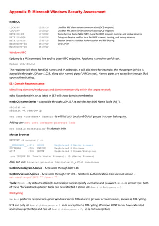 Appendix E: Microsoft Windows Security Assessment
NetBIOS
LOC-SRV 135/TCP Used for RPC client-server communication (DCE endpoint)
LOC-SRV 135/UDP Used for RPC client-server communication (DCE endpoint)
NETBIOS-NS 137/UDP Name Service Name Table (NBT)- Local NetBIOS browser, naming, and lookup services
NETBIOS-DGM 138/UDP Datagram Service used for local NetBIOS browser, naming, and lookup services
NETBIOS-SSN 139/TCP Session Services - used for Authentication and File Sharing
MICROSOFT-DS 445/TCP CIFS Server
MICROSOFT-DS 445/UDP
Windows RPC
Epdump is a MS command line tool to query RPC endpoints. Rpcdump is another useful tool.
Epdump 192.168.0.1
The response will show NetBIOS names and IP addresses. It will also show for example, the Messenger Service is
accessible through UDP port 1028, along with named pipes (PIPEntsvcs). Named pipes are accessible through SMB
upon authenticating.
E1 - Domain Reconnaissance
Identifying domains/workgroups and domain membership within the target network.
echo %userdomain% or as listed in SET will show domain membership
NetBIOS Name Server – Accessible through UDP 137. It provides NetBIOS Name Table (NBT).
nbtstat -n
nbtstat -A remote-ip
net user <userName> /domain - It will list both Local and Global groups that user belongs to.
Adding user: net user username password /add
net config workstation - list domain info
Master Browser
NBTSTAT -A x.x.x.x / -n
__MSBROWSE__.<01> GROUP Registered # Master browser
SUPERMAN <00> UNIQUE Registered # Hostname
ASIA <00> GROUP Registered # Domain/Workgroup
..or UNIQUE 1B (Domain Master Browser), 1D (Master Browser)
Also, can use: browstat getmaster devicenetbt_el59x1 domainname
NetBIOS Datagram Service – Accessible through UDP 138.
NetBIOS Session Service – Accessible through TCP 139 – Facilitates Authentication. Can use null session –
net usetargetIPC$ “” /user: “”
Tools: Enum – By defaults attempts null session but can specify username and password. Winfo is similar tool. Both
of these “forward lookup tools” tools can be restricted if admin sets RestrictAnonymous = 1
RID Cycling
GetAcct performs reverse lookup for Windows Server RID values to get user account names, known as RID cycling.
NT4 can only set RestrictAnonymous = 1 so is susceptible to RID cycling. Windows 2000 Server have extended
anonymous protection and can set RestrictAnonymous = 2, so is not susceptible?
 