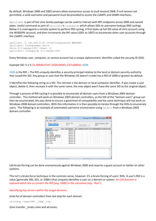 By default, Windows 2000 and 2003 servers allow anonymous access to (null session) SMB. If null session not
permitted, a valid username and password must be provided to access the LSARPC and SAMR interfaces.
Rpcclient is part of the Unix Samba package can be used to interact with RPC endpoints across SMB and named
pipes. Useful command as part of rpcclient is lookupsids which allows SIDs to username lookups (RID cycling).
Below it is used against a remote system to perform RID cycling, it first looks up full SID value of chris account using
the WEBSERV account, and then increments the RIF value (1001 to 1007) to enumerate other user accounts through
the LSARPC interface:
rpcclient -I 192.168.0.25 -U=chris%password WEBSERV
rpcclient> lookupnames chris
chris S-1-xxxxx-1003 (User: 1)
rpcclient> lookupsids S-1-xxxxx-1001
Every Windows user, computer, or service account has a unique alphanumeric identifier called the security ID (SID).
Example SID: S-1-5-21-4064627337-2434140041-2375368561-1036
1036 is the RID – The RID uniquely identifies a security principal relative to the local or domain security authority
that issued the SID. Any group or user that the Windows OS doesn't create has a RID of 1000 or greater by default.
S identifies the following string as a SID. The red text is the domain or local computer identifier. If you create a user
object, delete it, then recreate it with the same name, the new object won't have the same SID as the original object.
Through a process of RID cycling it is possible to enumerate all domain users from a Windows 2003 domain
controller. This method will work on Windows 2003 domain controllers, as the SID of the “domain users” group can
then be enumerated; this was done to ensure a good level of compatibility and the same technique will not work on
Windows 2008 domain controllers. With this information it is then possible to iterate through the RIDs to enumerate
users. The following is an example of automated username enumeration using GetAcct from a Windows 2003
domain controller:
LSA brute forcing can be done anonymously against Windows 2000 and requires a guest account or better on other
systems.
This isn't a brute-force technique in the common sense, however: it's a brute-forcing of users' RIDs. A user's RID is a
value (generally 500, 501, or 1000+) that uniquely identifies a user on a domain or system. An LSA function is
exposed which lets us convert the RID (say, 1000) to the username (say, "Ron").
Identifying key servers within the target domains.
Grab list of domain controllers from last step for each domain.
nslookup -type=SRV _ldap._tcp.
Zone transfer _msdcs zone and ad zones.
 