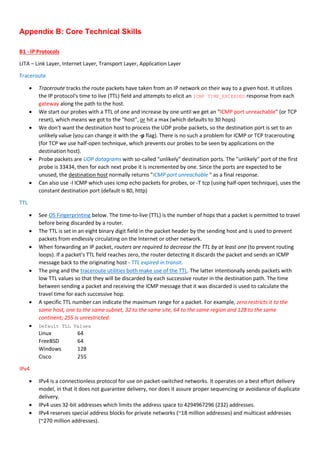 Appendix B: Core Technical Skills
B1 - IP Protocols
LITA – Link Layer, Internet Layer, Transport Layer, Application Layer
Traceroute
 Traceroute tracks the route packets have taken from an IP network on their way to a given host. It utilizes
the IP protocol's time to live (TTL) field and attempts to elicit an ICMP TIME_EXCEEDED response from each
gateway along the path to the host.
 We start our probes with a TTL of one and increase by one until we get an “ICMP port unreachable" (or TCP
reset), which means we got to the "host", or hit a max (which defaults to 30 hops)
 We don't want the destination host to process the UDP probe packets, so the destination port is set to an
unlikely value (you can change it with the -p flag). There is no such a problem for ICMP or TCP tracerouting
(for TCP we use half-open technique, which prevents our probes to be seen by applications on the
destination host).
 Probe packets are UDP datagrams with so-called "unlikely" destination ports. The "unlikely" port of the first
probe is 33434, then for each next probe it is incremented by one. Since the ports are expected to be
unused, the destination host normally returns "ICMP port unreachable " as a final response.
 Can also use -I ICMP which uses icmp echo packets for probes, or -T tcp (using half-open technique), uses the
constant destination port (default is 80, http)
TTL
 See OS Fingerprinting below. The time-to-live (TTL) is the number of hops that a packet is permitted to travel
before being discarded by a router.
 The TTL is set in an eight binary digit field in the packet header by the sending host and is used to prevent
packets from endlessly circulating on the Internet or other network.
 When forwarding an IP packet, routers are required to decrease the TTL by at least one (to prevent routing
loops). If a packet's TTL field reaches zero, the router detecting it discards the packet and sends an ICMP
message back to the originating host - TTL expired in transit.
 The ping and the traceroute utilities both make use of the TTL. The latter intentionally sends packets with
low TTL values so that they will be discarded by each successive router in the destination path. The time
between sending a packet and receiving the ICMP message that it was discarded is used to calculate the
travel time for each successive hop.
 A specific TTL number can indicate the maximum range for a packet. For example, zero restricts it to the
same host, one to the same subnet, 32 to the same site, 64 to the same region and 128 to the same
continent; 255 is unrestricted.
 Default TLL Values
Linux 64
FreeBSD 64
Windows 128
Cisco 255
IPv4
 IPv4 is a connectionless protocol for use on packet-switched networks. It operates on a best effort delivery
model, in that it does not guarantee delivery, nor does it assure proper sequencing or avoidance of duplicate
delivery.
 IPv4 uses 32-bit addresses which limits the address space to 4294967296 (232) addresses.
 IPv4 reserves special address blocks for private networks (~18 million addresses) and multicast addresses
(~270 million addresses).
 