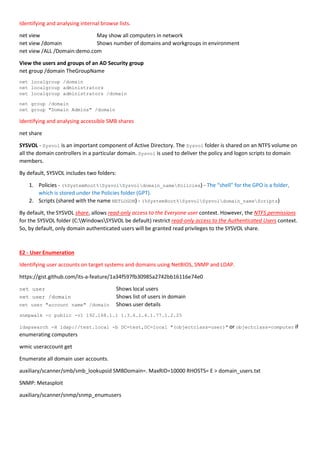 Identifying and analysing internal browse lists.
net view May show all computers in network
net view /domain Shows number of domains and workgroups in environment
net view /ALL /Domain:demo.com
View the users and groups of an AD Security group
net group /domain TheGroupName
net localgroup /domain
net localgroup administrators
net localgroup administrators /domain
net group /domain
net group "Domain Admins" /domain
Identifying and analysing accessible SMB shares
net share
SYSVOL - Sysvol is an important component of Active Directory. The Sysvol folder is shared on an NTFS volume on
all the domain controllers in a particular domain. Sysvol is used to deliver the policy and logon scripts to domain
members.
By default, SYSVOL includes two folders:
1. Policies - (%SystemRoot%SysvolSysvoldomain_namePolicies) - The “shell” for the GPO is a folder,
which is stored under the Policies folder (GPT).
2. Scripts (shared with the name NETLOGON) - (%SystemRoot%SysvolSysvoldomain_nameScripts)
By default, the SYSVOL share, allows read-only access to the Everyone user context. However, the NTFS permissions
for the SYSVOL folder (C:WindowsSYSVOL be default) restrict read-only access to the Authenticated Users context.
So, by default, only domain authenticated users will be granted read privileges to the SYSVOL share.
E2 - User Enumeration
Identifying user accounts on target systems and domains using NetBIOS, SNMP and LDAP.
https://gist.github.com/its-a-feature/1a34f597fb30985a2742bb16116e74e0
net user Shows local users
net user /domain Shows list of users in domain
net user "account name" /domain Shows user details
snmpwalk -c public -v1 192.168.1.1 1.3.6.1.4.1.77.1.2.25
ldapsearch -H ldap://test.local -b DC=test,DC=local "(objectclass=user)" or objectclass=computer if
enumerating computers
wmic useraccount get
Enumerate all domain user accounts.
auxiliary/scanner/smb/smb_lookupsid SMBDomain=. MaxRID=10000 RHOSTS= E > domain_users.txt
SNMP: Metasploit
auxiliary/scanner/snmp/snmp_enumusers
 
