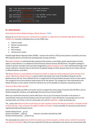 E3 - Active Directory
Active Directory Roles (Global Catalogue, Master Browser, FSMO)
Because an Active Directory role is not bound to a single DC, it is referred to as a Flexible Single Master Operation
(FSMO) role. Currently in Windows there are five FSMO roles:
 Schema master
 Domain naming master
 RID master
 PDC emulator
 Infrastructure master
Flexible Single Master Operation Roles (FSMO) - removes the need for a PDC (primary domain controller) and many
BDCs (backup domain controllers) by spreading tasks among controllers.
The global catalogue is a distributed data repository that contains a searchable, partial representation of every
object in every domain in a multidomain Active Directory Domain Services (AD DS) forest. The global catalogue is
stored on domain controllers that have been designated as global catalogue servers and is distributed through multi-
master replication. Searches that are directed to the global catalog are faster because they do not involve referrals
to different domain controllers.
The Master Browser is responsible for the browse list within its respective subnet and portion of the domain on its
subnet. The Domain Master Browser is used to collect information from each of the Master Browsers via the
NetServerEnum API call. Once collected the list is merged with the Domain Master Browsers list for its own subnet.
This merged list forms the enterprise wide browse list for the domain. This merged list is then distributed to the
Master Browsers in each subnet so that the enterprise list can be available to computers requesting services.
Reliance of AD on DNS and LDAP
Active Directory (AD) uses DNS as its locator service to support the various types of services that AD offers, such as
Global Catalog (GC), Kerberos, and Lightweight Directory Access Protocol (LDAP).
When you install Active Directory and the DNS Server role on your first Domain Controller in the domain, it
automatically creates two forward lookup zones for your domain. If your AD domain is ad.example.com as in the
example above, you'll have a zone for ad.example.com and the subdomain _msdcs.ad.example.com.
The _msdcs zone holds all of the records that your client machines need to find domain controllers. It includes records
to locate AD sites. It has records for the different FSMO role holders. It hosts only DNS SRV (service) records that are
registered by Microsoft-based services
Global Catalog Service - _gc.tcp
Domain Controllers - _ldap.tcp # domain controllers identified by LDAP
Kerberos Authentication - _kerberos.tcp
The ad.example.com zone holds all of the records for your client computers, member servers, and the A records for
your Domain Controllers. Why is this zone important? So that your workstations and servers can communicate with
 
