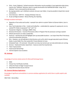  Citrix – Email, Clipboard. Cached connection information may be available in local application data stores.
Look for the “ICAClient” directory, which is usually found within the %APPDATA% folder. Using “dir /s
ICAClient” from a command line will also work.
 By copying another user’s ICAClient contents into your own folder, it may be possible to hijack their stored
connections.
 Citrix Shortcuts - SHIFT+F1 – Displays Windows Task List,
 As per privilege escalation - Binary Planting, DLL Hijacking
Privilege escalation techniques.
 Depends on from what and to what – example from admin to system? Admin to Domain Admin, User to
Admin
 Clear Text Credentials in Files – Install and Config files – unattended.txt, sysprep.inf, sysprep.xml, vnc.ini,
cached FTP, findstr /si password *.txt *.xml *.ini
 Passwords in Registry – Autologin, SNMP, Putty
 Directory Permissions – Incorrect Permissions often in Program Files for processes running as System
 Default permissions on newly created files.
 Autoruns – Sysinternals tool will highlight start-up executable locations – can trojan these files if the binary
cannot be overwritten directory.
 DLLs - However, can still add data to that directory such as DLL which may get executed as part of binary
(looks in same folder first, then system32). Process Monitor to trace.
 Scheduled Tasks – AT command - Only admin can view, but normal user can view what tasks are running.
 Services – Orphaned Installs, hijack them – Autoruns tools from Sysinternals.
 Token Impersonation
 Impersonate Named Pipe
 Internet Explorer Java Escalation
E8 - Exchange
Knowledge of common attack vectors for Microsoft Exchange Server.
 OWA
 Choose Your Certificates Carefully
 Utilize the Power of Edge Transport Server
 Keep Administrative Access Internal
E9 - Common Windows Applications
Knowledge of significant vulnerabilities in common windows applications for which there is public exploit code
available.
MS17-010 – Eternal Blue
 