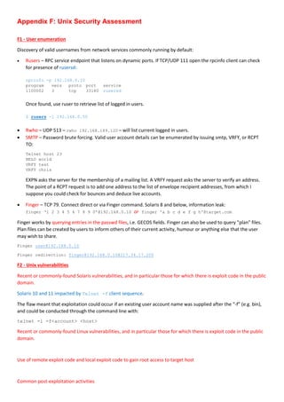 Appendix F: Unix Security Assessment
F1 - User enumeration
Discovery of valid usernames from network services commonly running by default:
 Rusers – RPC service endpoint that listens on dynamic ports. If TCP/UDP 111 open the rpcinfo client can check
for presence of rusersd:
rpcinfo -p 192.168.0.10
program vers proto port service
1100002 3 tcp 33180 rusersd
Once found, use ruser to retrieve list of logged in users.
$ rusers -l 192.168.0.50
 Rwho – UDP 513 – rwho 192.168.189.120 – will list current logged in users.
 SMTP – Password brute forcing. Valid user account details can be enumerated by issuing smtp, VRFY, or RCPT
TO:
Telnet host 23
HELO world
VRFY test
VRFY chris
EXPN asks the server for the membership of a mailing list. A VRFY request asks the server to verify an address.
The point of a RCPT request is to add one address to the list of envelope recipient addresses, from which I
suppose you could check for bounces and deduce live accounts.
 Finger – TCP 79. Connect direct or via Finger command. Solaris 8 and below, information leak:
finger ‘1 2 3 4 5 6 7 8 9 0’@192.168.0.10 or finger 'a b c d e f g h'@target.com
Finger works by querying entries in the passwd files, i.e. GECOS fields. Finger can also be used to query "plan" files.
Plan files can be created by users to inform others of their current activity, humour or anything else that the user
may wish to share.
Finger user@192.168.0.10
Finger redirection: finger@192.168.0.10@217.34.17.200
F2 - Unix vulnerabilities
Recent or commonly-found Solaris vulnerabilities, and in particular those for which there is exploit code in the public
domain.
Solaris 10 and 11 impacted by Telnet -f client sequence.
The flaw meant that exploitation could occur if an existing user account name was supplied after the “-f” (e.g. bin),
and could be conducted through the command line with:
telnet -l -f<account> <host>
Recent or commonly-found Linux vulnerabilities, and in particular those for which there is exploit code in the public
domain.
Use of remote exploit code and local exploit code to gain root access to target host
Common post-exploitation activities
 