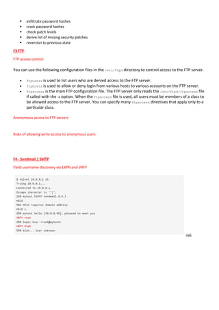  exfiltrate password hashes
 crack password hashes
 check patch levels
 derive list of missing security patches
 reversion to previous state
F3 FTP
FTP access control
You can use the following configuration files in the /etc/ftpd directory to control access to the FTP server.
 ftpusers is used to list users who are denied access to the FTP server.
 ftphosts is used to allow or deny login from various hosts to various accounts on the FTP server.
 ftpaccess is the main FTP configuration file. The FTP server only reads the /etc/ftpd/ftpaccess file
if called with the -a option. When the ftpaccess file is used, all users must be members of a class to
be allowed access to the FTP server. You can specify many ftpaccess directives that apply only to a
particular class.
Anonymous access to FTP servers
Risks of allowing write access to anonymous users.
F4 - Sendmail / SMTP
Valid username discovery via EXPN and VRFY
iis6
 