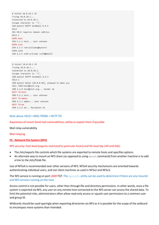 Note above HELO > MAIL FROM: > RCTP TO:
Awareness of recent Send mail vulnerabilities; ability to exploit them if possible
Mail relay vulnerability
Mail relaying
F5 - Network File System (NFS)
NFS security: host level (exports restricted to particular hosts) and file level (by UID and GID).
 The /etc/exports file controls which file systems are exported to remote hosts and specifies options.
 An alternate way to mount an NFS share (as opposed to using mount command) from another machine is to add
a line to the /etc/fstab file.
Use of NFSv4 is recommended over other versions of NFS. NFSv4 security mechanisms are oriented towards
authenticating individual users, and not client machines as used in NFSv2 and NFSv3.
The NFS service is running on port 2049 TCP. The rpcinfo utility can be used to determine if there are any mountd
and NFS services running on the host.
Access control is not possible for users, other than through file and directory permissions. In other words, once a file
system is exported via NFS, any user on any remote host connected to the NFS server can access the shared data. To
limit the potential risks, administrators often allow read-only access or squash user permissions to a common user
and group ID.
Wildcards should be used sparingly when exporting directories via NFS as it is possible for the scope of the wildcard
to encompass more systems than intended.
 