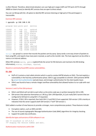 is often filtered. Therefore, determined attackers can scan high port ranges (UDP and TCP ports 32771 through
34000 on Solaris hosts) to identify RPC services that are open to direct attack.
You can run Nmap with the -sR option to identify RPC services listening on high ports if the portmapper is
inaccessible.
Common RPC services
# rpcinfo -p 192.168.0.50
program vers proto port service
100000 4 tcp 111 rpcbind
100000 4 udp 111 rpcbind
100024 1 udp 32772 status
100024 1 tcp 32771 status
100021 4 udp 4045 nlockmgr
100021 2 tcp 4045 nlockmgr
100005 1 udp 32781 mountd
100005 1 tcp 32776 mountd
100003 2 udp 2049 nfs
100011 1 udp 32822 rquotad
100002 2 udp 32823 rusersd
100002 3 tcp 33180 rusersd
Sprayd - rpc.sprayd is a server that records the packets sent by spray. Spray sends a one-way stream of packets to
host using RPC, and reports how many were received, as well as the transfer rate. The host argument can be either a
name or an Internet address.
Other RPC services: walld, ypbind (ypbind finds the server for NIS domains and maintains the NIS binding
information), status, nlockmgr, rquotad,
Recent or commonly-found RPC service vulnerabilities.
F9 - SSH
 Dsiff v2.3 contains a tool called sshmitm which is used to conduct MITM attacks on SSH1. The tool exploits a
vulnerability in the host key authentication phase. SSH2 is not susceptible to sshmitm. SSH2 prevents MITM
by server-host authentication (private keys), and stronger authentication for the client (public keys).
 SSHv1 was found to have a remote integer overflow vulnerability that allowed hackers to run code with root
access.
Versions 1 and 2 of the SSH protocol
 SSHv1 and SSHv2 will not talk to each other as the entire code was re-written (except for SSH v1.99).
 SSH servers that advertise themselves as 1.99 (e.g. SSH-1.99-OpenSSH_4.1) are really SSH-2 servers that are
configured to fall back to using SSH-1 if requested.
 However, if SSH 1.99 is reported, then both SSH 1.5 and SSH 2.0 are supported. SSH version 1.99 is merely an
indication that the server supports both SSH version 2 *and* SSH version 1.
SSH2 added a number of new features to provide a stronger, more comprehensive product. These features include:
 Encryption ciphers, such as 3DES and AES.
 The use of sound cryptographic Message Authentication Code (MAC) algorithms for integrity checking.
 Support for public key certificates.
Identify the types and versions of SSH software in use
ssh -V localhost or 127.0.0.1
-V' Display the version number and exit.
Authentication mechanisms within SSH
 