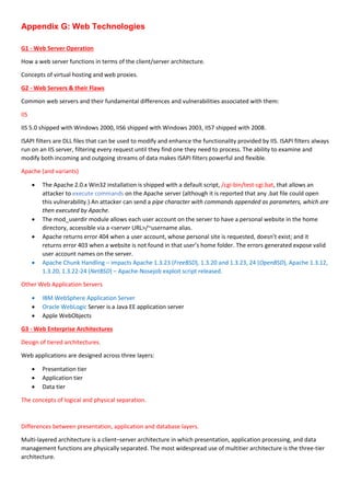 Appendix G: Web Technologies
G1 - Web Server Operation
How a web server functions in terms of the client/server architecture.
Concepts of virtual hosting and web proxies.
G2 - Web Servers & their Flaws
Common web servers and their fundamental differences and vulnerabilities associated with them:
IIS
IIS 5.0 shipped with Windows 2000, IIS6 shipped with Windows 2003, IIS7 shipped with 2008.
ISAPI filters are DLL files that can be used to modify and enhance the functionality provided by IIS. ISAPI filters always
run on an IIS server, filtering every request until they find one they need to process. The ability to examine and
modify both incoming and outgoing streams of data makes ISAPI filters powerful and flexible.
Apache (and variants)
 The Apache 2.0.x Win32 installation is shipped with a default script, /cgi-bin/test-cgi.bat, that allows an
attacker to execute commands on the Apache server (although it is reported that any .bat file could open
this vulnerability.) An attacker can send a pipe character with commands appended as parameters, which are
then executed by Apache.
 The mod_userdir module allows each user account on the server to have a personal website in the home
directory, accessible via a <server URL>/~username alias.
 Apache returns error 404 when a user account, whose personal site is requested, doesn’t exist; and it
returns error 403 when a website is not found in that user’s home folder. The errors generated expose valid
user account names on the server.
 Apache Chunk Handling – impacts Apache 1.3.23 (FreeBSD), 1.3.20 and 1.3.23, 24 (OpenBSD), Apache 1.3.12,
1.3.20, 1.3.22-24 (NetBSD) – Apache-Nosejob exploit script released.
Other Web Application Servers
 IBM WebSphere Application Server
 Oracle WebLogic Server is a Java EE application server
 Apple WebObjects
G3 - Web Enterprise Architectures
Design of tiered architectures.
Web applications are designed across three layers:
 Presentation tier
 Application tier
 Data tier
The concepts of logical and physical separation.
Differences between presentation, application and database layers.
Multi-layered architecture is a client–server architecture in which presentation, application processing, and data
management functions are physically separated. The most widespread use of multitier architecture is the three-tier
architecture.
 