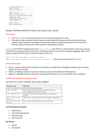 WebDAV: PROPFIND, PROPPATCH, MKCOL, COPY, MOVE, LOCK, UNLOCK
HTTP Header
 The Pragma header instructs the browser not to store the response in its cache.
 The Expires header indicates that the response content expired in the past and therefore should not be
cached. These instructions are frequently issued when dynamic content is being returned to ensure that
browsers obtain a fresh version of this content on subsequent occasions.
Pragma is the HTTP/1.0 implementation and cache-control is the HTTP/1.1 implementation of the same concept.
They both are meant to prevent the client (i.e. the browser and not a proxy) from caching the response. Older clients
may not support HTTP/1.1 which is why that header is still in use.
<meta http-equiv="Pragma" content="no-cache">
<meta http-equiv="Cache-Control" content="no-store" /> (Exam tries to confuse with No Cache)
HTTP Authentication
 Basic is a simple authentication mechanism that sends user credentials as a Base64-encoded string in a request
header with each message.
 NTLM is a challenge-response mechanism and uses a version of the Windows NTLM protocol.
 Digest is a challenge-response mechanism and uses MD5 checksums of a nonce with the user’s credentials.
All HTTP web methods and response codes.
GET, POST, PUT, DELETE, OPTIONS, TRACE, HEAD, CONNECT
1xx Informational responses
 100 Continue
 101 Switching Protocols
 102 Processing
 103 Early Hints
2xx Success
 200 OK
 201 Created
 