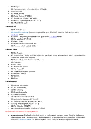  202 Accepted
 203 Non-Authoritative Information (since HTTP/1.1)
 204 No Content
 205 Reset Content
 206 Partial Content (RFC 7233)
 207 Multi-Status (WebDAV; RFC 4918)
 208 Already Reported (WebDAV; RFC 5842)
 226 IM Used (RFC 3229)
3xx Redirection
 300 Multiple Choices
 301 Moved Permanently - Resource requested has been definitively moved to the URL given by the
Location headers
 302 Found - Temporarily moved to the URL given by the Location header
 304 Not Modified (RFC 7232)
 306 Switch Proxy
 307 Temporary Redirect (since HTTP/1.1)
 308 Permanent Redirect (RFC 7538)
4xx Client errors
 400 Bad Request
 401 Unauthorized - Similar to 403 Forbidden, but specifically for use when authentication is required and has
failed or has not yet been provided.
 402 Payment Required - Reserved for future use
 403 Forbidden
 404 Not Found
 405 Method Not Allowed
 406 Not Acceptable
 407 Proxy Authentication Required
 408 Request Timeout
 409 Conflict
 410 Gone
5xx Server errors
 500 Internal Server Error
 501 Not Implemented
 502 Bad Gateway
 503 Service Unavailable
 504 Gateway Timeout
 505 HTTP Version Not Supported
 506 Variant Also Negotiates (RFC 2295)
 507 Insufficient Storage (WebDAV; RFC 4918)
 508 Loop Detected (WebDAV; RFC 5842)
 510 Not Extended (RFC 2774)
 511 Network Authentication Required (RFC 6585)
HTTP Header Fields relating to security features
 X-Frame-Options - This header gives instructions to the browser if and when a page should be displayed as
part of another page (i.e. in an IFRAME). Allowing a page to be loaded inside an IFRAME opens up the risk of
a so-called Clickjacking attack. The X-Frame-Options can be used with the following options: DENY,
 