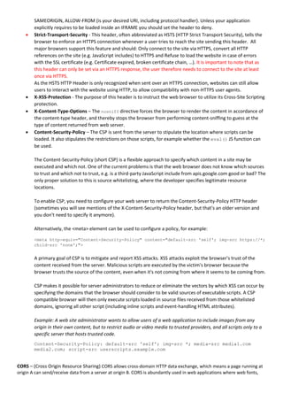 SAMEORIGIN, ALLOW-FROM (is your desired URI, including protocol handler). Unless your application
explicitly requires to be loaded inside an IFRAME you should set the header to deny.
 Strict-Transport-Security - This header, often abbreviated as HSTS (HTTP Strict Transport Security), tells the
browser to enforce an HTTPS connection whenever a user tries to reach the site sending this header. All
major browsers support this feature and should: Only connect to the site via HTTPS, convert all HTTP
references on the site (e.g. JavaScript includes) to HTTPS and Refuse to load the website in case of errors
with the SSL certificate (e.g. Certificate expired, broken certificate chain, …). It is important to note that as
this header can only be set via an HTTPS response, the user therefore needs to connect to the site at least
once via HTTPS.
As the HSTS HTTP Header is only recognized when sent over an HTTPS connection, websites can still allow
users to interact with the website using HTTP, to allow compatibility with non-HTTPS user agents.
 X-XSS-Protection - The purpose of this header is to instruct the web browser to utilize its Cross-Site Scripting
protection.
 X-Content-Type-Options – The nosniff directive forces the browser to render the content in accordance of
the content-type header, and thereby stops the browser from performing content-sniffing to guess at the
type of content returned from web server.
 Content-Security-Policy – The CSP is sent from the server to stipulate the location where scripts can be
loaded. It also stipulates the restrictions on those scripts, for example whether the eval() JS function can
be used.
The Content-Security-Policy (short CSP) is a flexible approach to specify which content in a site may be
executed and which not. One of the current problems is that the web browser does not know which sources
to trust and which not to trust, e.g. is a third-party JavaScript include from apis.google.com good or bad? The
only proper solution to this is source whitelisting, where the developer specifies legitimate resource
locations.
To enable CSP, you need to configure your web server to return the Content-Security-Policy HTTP header
(sometimes you will see mentions of the X-Content-Security-Policy header, but that's an older version and
you don't need to specify it anymore).
Alternatively, the <meta> element can be used to configure a policy, for example:
<meta http-equiv="Content-Security-Policy" content="default-src 'self'; img-src https://*;
child-src 'none';">
A primary goal of CSP is to mitigate and report XSS attacks. XSS attacks exploit the browser's trust of the
content received from the server. Malicious scripts are executed by the victim's browser because the
browser trusts the source of the content, even when it's not coming from where it seems to be coming from.
CSP makes it possible for server administrators to reduce or eliminate the vectors by which XSS can occur by
specifying the domains that the browser should consider to be valid sources of executable scripts. A CSP
compatible browser will then only execute scripts loaded in source files received from those whitelisted
domains, ignoring all other script (including inline scripts and event-handling HTML attributes).
Example: A web site administrator wants to allow users of a web application to include images from any
origin in their own content, but to restrict audio or video media to trusted providers, and all scripts only to a
specific server that hosts trusted code.
Content-Security-Policy: default-src 'self'; img-src *; media-src media1.com
media2.com; script-src userscripts.example.com
CORS – (Cross Origin Resource Sharing) CORS allows cross-domain HTTP data exchange, which means a page running at
origin A can send/receive data from a server at origin B. CORS is abundantly used in web applications where web fonts,
 