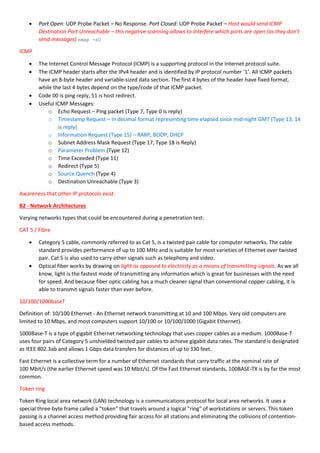  Port Open: UDP Probe Packet – No Response. Port Closed: UDP Probe Packet – Host would send ICMP
Destination Port Unreachable – this negative scanning allows to interfere which ports are open (as they don’t
send messages) nmap -sU
ICMP
 The Internet Control Message Protocol (ICMP) is a supporting protocol in the Internet protocol suite.
 The ICMP header starts after the IPv4 header and is identified by IP protocol number '1’. All ICMP packets
have an 8-byte header and variable-sized data section. The first 4 bytes of the header have fixed format,
while the last 4 bytes depend on the type/code of that ICMP packet.
 Code 00 is ping reply, 51 is host redirect.
 Useful ICMP Messages:
o Echo Request – Ping packet (Type 7, Type 0 is reply)
o Timestamp Request – In decimal format representing time elapsed since mid-night GMT (Type 13, 14
is reply)
o Information Request (Type 15) – RARP, BOOP, DHCP
o Subnet Address Mask Request (Type 17, Type 18 is Reply)
o Parameter Problem (Type 12)
o Time Exceeded (Type 11)
o Redirect (Type 5)
o Source Quench (Type 4)
o Destination Unreachable (Type 3)
Awareness that other IP protocols exist.
B2 - Network Architectures
Varying networks types that could be encountered during a penetration test:
CAT 5 / Fibre
 Category 5 cable, commonly referred to as Cat 5, is a twisted pair cable for computer networks. The cable
standard provides performance of up to 100 MHz and is suitable for most varieties of Ethernet over twisted
pair. Cat 5 is also used to carry other signals such as telephony and video.
 Optical fiber works by drawing on light as opposed to electricity as a means of transmitting signals. As we all
know, light is the fastest mode of transmitting any information which is great for businesses with the need
for speed. And because fiber optic cabling has a much cleaner signal than conventional copper cabling, it is
able to transmit signals faster than ever before.
10/100/1000baseT
Definition of: 10/100 Ethernet - An Ethernet network transmitting at 10 and 100 Mbps. Very old computers are
limited to 10 Mbps, and most computers support 10/100 or 10/100/1000 (Gigabit Ethernet).
1000Base-T is a type of gigabit Ethernet networking technology that uses copper cables as a medium. 1000Base-T
uses four pairs of Category 5 unshielded twisted pair cables to achieve gigabit data rates. The standard is designated
as IEEE 802.3ab and allows 1 Gbps data transfers for distances of up to 330 feet.
Fast Ethernet is a collective term for a number of Ethernet standards that carry traffic at the nominal rate of
100 Mbit/s (the earlier Ethernet speed was 10 Mbit/s). Of the Fast Ethernet standards, 100BASE-TX is by far the most
common.
Token ring
Token Ring local area network (LAN) technology is a communications protocol for local area networks. It uses a
special three-byte frame called a "token" that travels around a logical "ring" of workstations or servers. This token
passing is a channel access method providing fair access for all stations and eliminating the collisions of contention-
based access methods.
 