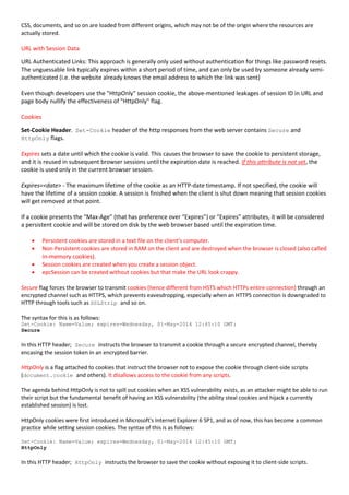 CSS, documents, and so on are loaded from different origins, which may not be of the origin where the resources are
actually stored.
URL with Session Data
URL Authenticated Links: This approach is generally only used without authentication for things like password resets.
The unguessable link typically expires within a short period of time, and can only be used by someone already semi-
authenticated (i.e. the website already knows the email address to which the link was sent)
Even though developers use the "HttpOnly" session cookie, the above-mentioned leakages of session ID in URL and
page body nullify the effectiveness of "HttpOnly" flag.
Cookies
Set-Cookie Header. Set-Cookie header of the http responses from the web server contains Secure and
HttpOnly flags.
Expires sets a date until which the cookie is valid. This causes the browser to save the cookie to persistent storage,
and it is reused in subsequent browser sessions until the expiration date is reached. If this attribute is not set, the
cookie is used only in the current browser session.
Expires=<date> - The maximum lifetime of the cookie as an HTTP-date timestamp. If not specified, the cookie will
have the lifetime of a session cookie. A session is finished when the client is shut down meaning that session cookies
will get removed at that point.
If a cookie presents the “Max-Age” (that has preference over “Expires”) or “Expires” attributes, it will be considered
a persistent cookie and will be stored on disk by the web browser based until the expiration time.
 Persistent cookies are stored in a text file on the client’s computer.
 Non-Persistent cookies are stored in RAM on the client and are destroyed when the browser is closed (also called
in-memory cookies).
 Session cookies are created when you create a session object.
 epcSession can be created without cookies but that make the URL look crappy.
Secure flag forces the browser to transmit cookies (hence different from HSTS which HTTPs entire connection) through an
encrypted channel such as HTTPS, which prevents eavesdropping, especially when an HTTPS connection is downgraded to
HTTP through tools such as SSLStrip and so on.
The syntax for this is as follows:
Set-Cookie: Name=Value; expires=Wednesday, 01-May-2014 12:45:10 GMT;
Secure
In this HTTP header; Secure instructs the browser to transmit a cookie through a secure encrypted channel, thereby
encasing the session token in an encrypted barrier.
HttpOnly is a flag attached to cookies that instruct the browser not to expose the cookie through client-side scripts
(document.cookie and others). It disallows access to the cookie from any scripts.
The agenda behind HttpOnly is not to spill out cookies when an XSS vulnerability exists, as an attacker might be able to run
their script but the fundamental benefit of having an XSS vulnerability (the ability steal cookies and hijack a currently
established session) is lost.
HttpOnly cookies were first introduced in Microsoft's Internet Explorer 6 SP1, and as of now, this has become a common
practice while setting session cookies. The syntax of this is as follows:
Set-Cookie: Name=Value; expires=Wednesday, 01-May-2014 12:45:10 GMT;
HttpOnly
In this HTTP header; HttpOnly instructs the browser to save the cookie without exposing it to client-side scripts.
 