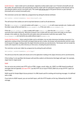 Cookie Domains – Same cookie sent to sub-domains -depends on what cookie scope is set. If server1.microsoft.com set
the cookie, the web browser will automatically send the cookie with all subsequent requests to that domain and its
sub-domains (admin.server1.microsoft.com). The cookie will not be sent to the parent domain or peer domains
(microsoft.com or server2.microsoft.com).
This restriction can be over-ridden by a programmer by setting the domain attribute:
Set-cookie: cookie1=somedata; domain=microsoft.com;
This will ensure that cookies are sent to top-level domain as well as all sub-domains.
The site blog.example.com can set cookies with scope blog.example.com or with scope example.com. Cookies with
the latter scope will be sent back to secure.example.com, if the user visits secure.example.com.
If the site secure.example.com sets a cookie with scope example.com, then the site blog.example.com can
overwrite that cookie arbitrarily. Whenever browsers see a cookie with the same name and scope as one that's
already in the cookie jar, they discard the old cookie value and overwrite it with the new cookie. Thus,
blog.example.com can overwrite any cookie whose scope is example.com.
Cookie Path Restrictions – Same cookie for folder and its sub-folders, but not other directories (including not parent). If an
application residing at http://microsoft.com/app1/index.jsp sets a cookie, the browser will automatically send this cookie
to all requests for pages residing under the /app1/ directory and also any sub-directories. The browser will not include the
cookie with request for any other directory on that server, including the parent directory.
This restriction can be over-ridden by a programmer by setting the path attribute:
Set-cookie: cookie1=somedata; path=/app1/
This will ensure that the cookie will only be sent to the application residing at the /app1/ directory and its sub-directories.
If the trailing / is not specified, the browser will send the cookie to all directories that begin with app1. For example,
/app1-test/ or /app1-prod/
SOAP
You can serve any content over HTTP such as HTML, images, sound, video, etc. SOAP is an XML-based encoding of
messages that are typically sent over HTTP. Just like HTTP sits on top of TCP/IP, SOAP sits on top of HTTP. Layers on
top of layers...
SOAP stands for Simple Object Access protocol. It is XML based used for sending and receiving messages. It is defined
with in XML.
If you look at a SOAP request, you can see both layers, with the HTTP headers at the top, followed by the SOAP
message.
 