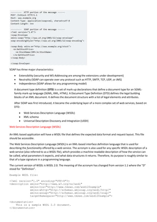 SOAP has three major characteristics:
 Extensibility (security and WS-Addressing are among the extensions under development)
 Neutrality (SOAP can operate over any protocol such as HTTP, SMTP, TCP, UDP, or JMS)
 Independence (SOAP allows for any programming model)
A document type definition (DTD) is a set of mark-up declarations that define a document type for an SGML-
family mark-up language (SGML, XML, HTML). A Document Type Definition (DTD) defines the legal building
blocks of an XML document. It defines the document structure with a list of legal elements and attributes.
After SOAP was first introduced, it became the underlying layer of a more complex set of web services, based on
DTD:
 Web Services Description Language (WSDL)
 XML schema
 Universal Description Discovery and Integration (UDDI)
Web Services Description Language (WSDL)
An XML-based application will have a WSDL file that defines the expected data format and request layout. This file
should be accessible.
The Web Services Description Language (WSDL) is an XML-based interface definition language that is used for
describing the functionality offered by a web service. The acronym is also used for any specific WSDL description of a
web service (also referred to as a WSDL file), which provides a machine-readable description of how the service can
be called, what parameters it expects, and what data structures it returns. Therefore, its purpose is roughly similar to
that of a type signature in a programming language.
The current version of WSDL is WSDL 2.0. The meaning of the acronym has changed from version 1.1 where the "D"
stood for "Definition".
Example WSDL file:
<?xml version="1.0" encoding="UTF-8"?>
<description xmlns="http://www.w3.org/ns/wsdl"
xmlns:tns="http://www.tmsws.com/wsdl20sample"
xmlns:whttp="http://schemas.xmlsoap.org/wsdl/http/"
xmlns:wsoap="http://schemas.xmlsoap.org/wsdl/soap/"
targetNamespace="http://www.tmsws.com/wsdl20sample">
<documentation>
This is a sample WSDL 2.0 document.
</documentation>
 