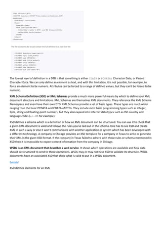 The lowest level of definition in a DTD is that something is either CDATA or PCDATA: Character Data, or Parsed
Character Data. We can only define an element as text, and with this limitation, it is not possible, for example, to
force an element to be numeric. Attributes can be forced to a range of defined values, but they can’t be forced to be
numeric.
XML Schema Definition (XSD) or XML Schemas provide a much more powerful means by which to define your XML
document structure and limitations. XML Schemas are themselves XML documents. They reference the XML Schema
Namespace and even have their own DTD. XML Schemas provide a set of basic types. These types are much wider
ranging than the basic PCDATA and CDATA of DTDs. They include most basic programming types such as integer,
byte, string and floating-point numbers, but they also expand into Internet data types such as ISO country and
language codes (en-GB for example).
XSD defines a schema which is a definition of how an XML document can be structured. You can use it to check that
a given XML document is valid and follows the rules you've laid out in the schema. One has to see XSD and create
XML in such a way or else it won't communicate with another application or system which has been developed with
a different technology. A company in Chicago provides an XSD template for a company in Texas to write or generate
their XML in the given XSD format. If the company in Texas failed to adhere with those rules or schema mentioned in
XSD then it is impossible to expect correct information from the company in Chicago.
WSDL is an XML document that describes a web service. It shows which operations are available and how data
should be structured to send to those operations. WSDL may or may not have XSD to validate its structure. WSDL
documents have an associated XSD that show what is valid to put in a WSDL document.
Example:
XSD defines elements for an XML
 