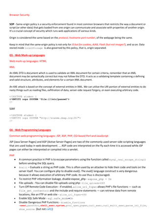 Browser Security
SOP - Same-origin policy is a security enforcement found in most common browsers that restricts the way a document or
script (or other data) that gets loaded from one origin can communicate and associate with properties of another origin.
It's a crucial concept of security which runs web applications of various kinds.
Origin is considered the same based on the protocol, hostname port number, of the webpage being the same.
Keep in mind that the same-origin policy is not only for JS but for cookies, AJAX, Flash (but not images?), and so on. Data
stored inside localStorage is also governed by this policy, that is, origin-separated.
G5 - Web Mark-up Languages
Web mark-up languages: HTML
XML
An XML DTD is document which is used to validate an XML document for certain criteria, remember that an XML
document may be syntactically correct but may not follow the DTD. It acts as a validating template containing a defining
and valid structure, attributes, and elements for a certain XML document.
An XXE attack is based on the concept of external entities in XML. We can utilize the URI portion of external entities to do
nasty things such as reading files, exfiltration of data, server-side request forgery, or even executing arbitrary code.
<!DOCTYPE student [
<!ENTITY oops SYSTEM "file:///etc/passwd">
]>
SSRF
<!DOCTYPE student [
<!ENTITY oops SYSTEM "http://scanme.nmap.org:20/">
]>
G6 - Web Programming Languages
Common web programming languages: JSP, ASP, PHP, CGI based Perl and JavaScript
JSP (Java Server Pages) and ASP (Active Server Pages) are two of the commonly used server-side scripting languages
that are used today in web development. ... ASP code are interpreted on the fly each time it is accessed while JSP
pages can either be interpreted or compiled into a servlet.
PHP
 A common practice in PHP is to escape parameters using the function called mysql_real_escape_string()
before sending the SQL query.
 Eval() – Evaluate a string as PHP code. This is often used by an attacker to hide their code and tools on the
server itself. You can configure php to disable eval(). The eval() language construct is very dangerous
because it allows execution of arbitrary PHP code. Its use thus is discouraged.
 To restrict PHP information leakage, disable expose_php - expose_php = On
 File uploads - You can disable file uploads using php - file_uploads=Off
 Turn Off Remote Code Execution - If enabled, allow_url_fopen allows PHP’s file functions — such as
file_get_contents() and the include and require statements — can retrieve data from remote
locations, like an FTP or web site - allow_url_fopen=Off
 Enable SQL Safe Mode - sql.safe_mode=On
 Disable Dangerous PHP Functions - disable_functions
=exec,passthru,shell_exec,system,proc_open,popen,curl_exec,curl_multi_exec,parse_ini_file,
show_source (but not call())
 