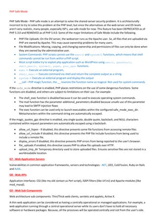 PHP Safe Mode
PHP Safe Mode - PHP safe mode is an attempt to solve the shared-server security problem. It is architecturally
incorrect to try to solve this problem at the PHP level, but since the alternatives at the web server and OS levels
aren't very realistic, many people, especially ISP's, use safe mode for now. This feature has been DEPRECATED as of
PHP 5.3.0 and REMOVED as of PHP 5.4.0. Some of the major limitations of Safe Mode include the following.
 PHP File Uploads: On the DV server, the webserver runs as the Apache user. So, all files that are uploaded via
PHP are owned by Apache. This may cause ownership problems for many users.
 File Modifications: Moving, copying, and changing ownership and permissions of files can only be done when
they are owned by the administrative user.
 System Commands: PHP scripts cannot use the exec() and system() functions, which means that shell
commands cannot be run from within a PHP script.
 Most script kiddie try to exploit php application such as WordPress using exec(), passthru(),
shell_exec(), system(), popen, proc_open functions.
 exec — Execute an external program,
 shell_exec — Execute command via shell and return the complete output as a string
 system — Execute an external program and display the output
 __call – PHP magic function, the __ reserves the function name as magical. Not used for system commands.
If the safe_mode directive is enabled, PHP places restrictions on the use of some dangerous functions. Some
functions are disabled, and others are subject to limitations on their use. For example:
 The shell_exec function is disabled because it can be used to execute operating system commands.
 The mail function has the parameter additional_parameters disabled because unsafe use of this parameter
may lead to SMTP injection flaws
 The exec function can be used only to launch executables within the configured safe_mode_exec_dir.
Metacharacters within the command string are automatically escaped.
If the magic_quotes_gpc directive is enabled, any single quote, double quote, backslash, and NULL characters
contained within request parameters are automatically escaped using a backslash.
 allow_url_fopen - If disabled, this directive prevents some file functions from accessing remote files
 allow_url_include If disabled, this directive prevents the PHP file include functions from being used to
include a remote file.
 display_errors If disabled, this directive prevents PHP errors from being reported to the user’s browser.
 file_uploads If enabled, this directive causes PHP to allow file uploads over HTTP.
 upload_tmp_dir Temporary directory used to store uploaded files. Ensures sensitive files are not stored in a
worldreadable location.
G7 - Web Application Servers
Vulnerabilities in common application frameworks, servers and technologies: .NET, J2EE, Cold fusion, Ruby on Rails
and AJAX.
G8 - Web APIs
Application interfaces: CGI (like my old contact us Perl script), ISAPI filters (like iirf.ini) and Apache modules (like
mod_mysql).
G9 - Web Sub-Components
Web architecture sub-components: Thin/Thick web clients, servlets and applets, Active X.
A thin web application can be considered as having a centrally operational or managed applications. For example, a
web application running through a central operational server while its users don’t have to hold all necessary
software or hardware packages. Because, all the processes will be operated centrally and not from the user’s side.
 