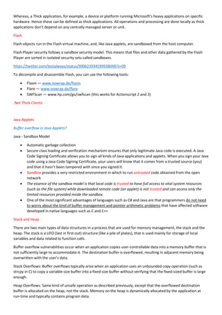 Whereas, a Thick application, for example, a device or platform running Microsoft’s heavy applications on specific
hardware. Hence these can be defined as thick applications. All operations and processing are done locally as thick
applications don’t depend on any centrally managed server or unit.
Flash
Flash objects run in the Flash virtual machine, and, like Java applets, are sandboxed from the host computer.
Flash Player security follows a sandbox security model. This means that files and other data gathered by the Flash
Player are sorted in isolated security sets called sandboxes.
https://twitter.com/testalways/status/990623934599938048?s=09
To decompile and disassemble Flash, you can use the following tools:
 Flasm — www.nowrap.de/flasm
 Flare — www.nowrap.de/flare
 SWFScan — www.hp.com/go/swfscan (this works for Actionscript 2 and 3)
.Net Thick Clients
Java Applets
Buffer overflow in Java Applets?
Java - Sandbox Model
 Automatic garbage collection
 Secure class loading and verification mechanism ensures that only legitimate Java code is executed. A Java
Code Signing Certificate allows you to sign all kinds of Java applications and applets. When you sign your Java
code using a Java Code Signing Certificate, your users will know that it comes from a trusted source (you)
and that it hasn't been tampered with since you signed it.
 Sandbox provides a very restricted environment in which to run untrusted code obtained from the open
network
 The essence of the sandbox model is that local code is trusted to have full access to vital system resources
(such as the file system) while downloaded remote code (an applet) is not trusted and can access only the
limited resources provided inside the sandbox.
 One of the most significant advantages of languages such as C# and Java are that programmers do not need
to worry about the kind of buffer management and pointer arithmetic problems that have affected software
developed in native languages such as C and C++
Stack and Heap
There are two main types of data structures in a process that are used for memory management, the stack and the
heap. The stack is a LIFO (last in first out) structure (like a pile of plates), that is used mainly for storage of local
variables and data related to function calls.
Buffer overflow vulnerabilities occur when an application copies user-controllable data into a memory buffer that is
not sufficiently large to accommodate it. The destination buffer is overflowed, resulting in adjacent memory being
overwritten with the user’s data.
Stack Overflows: Buffer overflows typically arise when an application uses an unbounded copy operation (such as
strcpy in C) to copy a variable-size buffer into a fixed-size buffer without verifying that the fixed-sized buffer is large
enough.
Heap Overflows: Same kind of unsafe operation as described previously, except that the overflowed destination
buffer is allocated on the heap, not the stack. Memory on the heap is dynamically allocated by the application at
run-time and typically contains program data.
 
