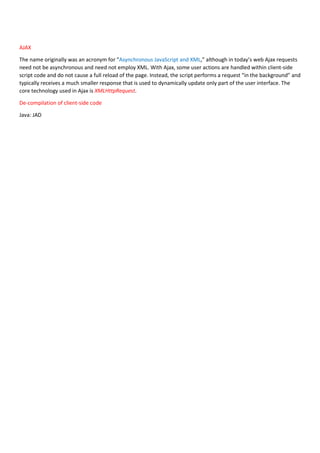 AJAX
The name originally was an acronym for “Asynchronous JavaScript and XML,” although in today’s web Ajax requests
need not be asynchronous and need not employ XML. With Ajax, some user actions are handled within client-side
script code and do not cause a full reload of the page. Instead, the script performs a request “in the background” and
typically receives a much smaller response that is used to dynamically update only part of the user interface. The
core technology used in Ajax is XMLHttpRequest.
De-compilation of client-side code
Java: JAD
 
