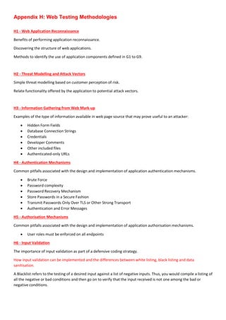 Appendix H: Web Testing Methodologies
H1 - Web Application Reconnaissance
Benefits of performing application reconnaissance.
Discovering the structure of web applications.
Methods to identify the use of application components defined in G1 to G9.
H2 - Threat Modelling and Attack Vectors
Simple threat modelling based on customer perception of risk.
Relate functionality offered by the application to potential attack vectors.
H3 - Information Gathering from Web Mark-up
Examples of the type of information available in web page source that may prove useful to an attacker:
 Hidden Form Fields
 Database Connection Strings
 Credentials
 Developer Comments
 Other included files
 Authenticated-only URLs
H4 - Authentication Mechanisms
Common pitfalls associated with the design and implementation of application authentication mechanisms.
 Brute Force
 Password complexity
 Password Recovery Mechanism
 Store Passwords in a Secure Fashion
 Transmit Passwords Only Over TLS or Other Strong Transport
 Authentication and Error Messages
H5 - Authorisation Mechanisms
Common pitfalls associated with the design and implementation of application authorisation mechanisms.
 User roles must be enforced on all endpoints
H6 - Input Validation
The importance of input validation as part of a defensive coding strategy.
How input validation can be implemented and the differences between white listing, black listing and data
sanitisation.
A Blacklist refers to the testing of a desired input against a list of negative inputs. Thus, you would compile a listing of
all the negative or bad conditions and then go on to verify that the input received is not one among the bad or
negative conditions.
 
