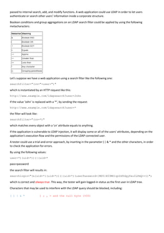 passed to internal search, add, and modify functions. A web application could use LDAP in order to let users
authenticate or search other users' information inside a corporate structure.
Boolean conditions and group aggregations on an LDAP search filter could be applied by using the following
metacharacters:
Let's suppose we have a web application using a search filter like the following one:
searchfilter="(cn="+user+")"
which is instantiated by an HTTP request like this:
http://www.example.com/ldapsearch?user=John
If the value 'John' is replaced with a '*', by sending the request:
http://www.example.com/ldapsearch?user=*
the filter will look like:
searchfilter="(cn=*)"
which matches every object with a 'cn' attribute equals to anything.
If the application is vulnerable to LDAP injection, it will display some or all of the users' attributes, depending on the
application's execution flow and the permissions of the LDAP connected user.
A tester could use a trial-and-error approach, by inserting in the parameter ( | & * and the other characters, in order
to check the application for errors.
By using the following values:
user=*)(uid=*))(|(uid=*
pass=password
the search filter will results in:
searchlogin="(&(uid=*)(uid=*))(|(uid=*)(userPassword={MD5}X03MO1qnZdYdgyfeuILPmQ==))";
which is correct and always true. This way, the tester will gain logged-in status as the first user in LDAP tree.
Characters that may be used to interfere with the LDAP query should be blocked, including:
( ) | & * ) ; , = and the null byte (%00)
 
