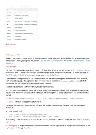 Code injection
XML injection - XXE
An XML External Entity attack occurs an application which parses XML input, and a reference to an external entity is
processed by a weakly configured XML parser. (Does not have to be an external XML, can be external any file – exam
asked this)
CRLF Injection
The term CRLF refers to Carriage Return (ASCII 13, r) Line Feed (ASCII 10, n). Also known as HTTP response splitting.
In Windows both a CR and LF are required to note the end of a line, whereas in Linux/UNIX a LF is only required. In
the HTTP protocol, the CR-LF sequence is always used to terminate a line.
Often used for cache poisoning or XSS. Some web apps use the user-input to generate headers for their response,
such as select language. The application does not filter input so user can set language=english%0d%0a at which
point a new line is created or to create XSS payload in response.
Location and Set-Cookie are the most likely headers for this attack.
In a CRLF injection vulnerability attack the attacker inserts carriage return, linefeed both of the characters into user
input to trick the server, web application or the user into thinking that an object is terminated and another one has
started.
/index.php?page=home&%0d%0a127.0.0.1 - 08:15 - /index.php?page=home&restrictedaction=edit
%0d and %0a is the url encoded form of CR and LF.
Therefore, the log entries would look like this after the attacker inserted those characters and the application
displays it:
IP - Time - Visited Path
123.123.123.123 - 08:15 - /index.php?page=home&
127.0.0.1 - 08:15 - /index.php?page=home&restrictedaction=edit
By exploiting a CRLF injection vulnerability the attacker can fake entries in the log file to obfuscate his own malicious
actions.
HTTP Smuggling – Using CRLF to bypass Application Firewalls by splitting request up, though not a vulnerability in the
application, but the App Firewall.
 