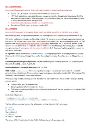 H11 - Session Handling
Common pitfalls associated with the design and implementation of session handling mechanisms.
 Cookies – XSS, Transport: Session Cookie restricted to Secure Channel
 HTTP itself is a stateless protocol, and session management enables the application to uniquely identify a
given user across a number of different requests and to handle the data that it accumulates about the state
of that user's interaction with the application.
 Session tokens should only be stored in non-persistent cookies.
 Generation of Cookie values for session – predictable?
H12 - Encryption
Common techniques used for encrypting data in transit and data at rest, either on the client or server side.
PGP: To encrypt data, PGP generates a symmetric key to encrypt data which is protected by the asymmetric key.
PGP can be used to send messages confidentially. For this, PGP combines symmetric-key encryption and public-key
encryption. The message is encrypted using a symmetric encryption algorithm, which requires a symmetric key. Each
symmetric key is used only once and is also called a session key. The message and its session key are sent to the
receiver. The session key must be sent to the receiver so they know how to decrypt the message, but to protect it
during transmission it is encrypted with the receiver's public key. Only the private key belonging to the receiver can
decrypt the session key.
RC algorithm: The RC algorithms are a set of symmetric-key encryption algorithms invented by Ron Rivest. Despite
the similarity in their names, the algorithms are for the most part unrelated. There have been six RC algorithms so
far.
Common Symmetric Encryption Algorithms: AES (Advanced Encryption Standard), Blowfish, DES (Data Encryption
Standard), Triple DES, Serpent, Twofish, RC.
Common Asymmetric Encryption Algorithms: RSA, EEC, DSA.
MD5 – Salted: hash(pass+salt) - When a user picks or is assigned a password, it is encoded with a randomly
generated value called the salt. This means that any particular password could be stored in 4096 different ways. The
salt value is then stored with the encoded password.
When a user logs in and supplies a password, the salt is first retrieved from the stored encoded password. Salting
protects against:
 rainbow tables (pre-calculated hashes)
 dictionary attacks (often included in the above)
 finding identical passwords if you crack one (without salt everybody that has password as their password will
have same hash)
Contents of /etc/shadow:
[root@slashroot1 ~]# cat /etc/shadow
root:$1$Etg2ExUZ$F9NTP7omafhKIlqaBMqng1:15651:0:99999:7:::
The first field is a numerical number that tell's you the hashing algorithm that's being used.
$1 = MD5
$2 =Blowfish
$2a=eksblowfish
$5 =SHA-256
$6 =SHA-512 Algorithm
The second field is the salt value, the last field is the hash value of salt+user password.
 
