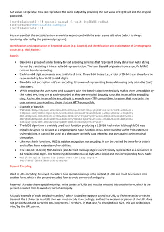 Salt value is Etg2ExUZ. You can reproduce the same output by providing the salt value of Etg2ExUZ and the original
password.
[root@slashroot1 ~]# openssl passwd -1 -salt Etg2ExUZ redhat
$1$Etg2ExUZ$F9NTP7omafhKIlqaBMqng1
[root@slashroot1 ~]#
You can see that the encoded entry can only be reproduced with the exact same salt value (which is always
randomly selected by the password program).
Identification and exploitation of Encoded values (e.g. Base64) and Identification and exploitation of Cryptographic
values (e.g. MD5 hashes)
Base64
 Base64 is a group of similar binary-to-text encoding schemes that represent binary data in an ASCII string
format by translating it into a radix-64 representation. The term Base64 originates from a specific MIME
content transfer encoding.
 Each base64 digit represents exactly 6 bits of data. Three 8-bit bytes (i.e., a total of 24 bits) can therefore be
represented by four 6-bit base64 digits.
 Base64 is not encryption -- it's an encoding. It's a way of representing binary data using only printable (text)
characters.
 While encoding the user name and password with the Base64 algorithm typically makes them unreadable by
the naked eye, they are as easily decoded as they are encoded. Security is not the intent of the encoding
step. Rather, the intent of the encoding is to encode non-HTTP-compatible characters that may be in the
user name or password into those that are HTTP-compatible.
 Example of Base64:
TWFuIGlzIGRpc3Rpbmd1aXNoZWQsIG5vdCBvbmx5IGJ5IGhpcyByZWFzb24sIGJ1dCBieSB0aGlz
IHNpbmd1bGFyIHBhc3Npb24gZnJvbSBvdGhlciBhbmltYWxzLCB3aGljaCBpcyBhIGx1c3Qgb2Yg
dGhlIG1pbmQsIHRoYXQgYnkgYSBwZXJzZXZlcmFuY2Ugb2YgZGVsaWdodCBpbiB0aGUgY29udGlu
dWVkIGFuZCBpbmRlZmF0aWdhYmxlIGdlbmVyYXRpb24gb2Yga25vd2xlZGdlLCBleGNlZWRzIHRo
ZSBzaG9ydCB2ZWhlbWVuY2Ugb2YgYW55IGNhcm5hbCBwbGVhc3VyZS4=
 The MD5 algorithm is a widely used hash function producing a 128-bit hash value. Although MD5 was
initially designed to be used as a cryptographic hash function, it has been found to suffer from extensive
vulnerabilities. It can still be used as a checksum to verify data integrity, but only against unintentional
corruption.
 Like most hash functions, MD5 is neither encryption nor encoding. It can be cracked by brute-force attack
and suffers from extensive vulnerabilities.
 The 128-bit (16-byte) MD5 hashes (also termed message digests) are typically represented as a sequence of
32 hexadecimal digits. The following demonstrates a 43-byte ASCII input and the corresponding MD5 hash:
 MD5("The quick brown fox jumps over the lazy dog") =
9e107d9d372bb6826bd81d3542a419d6
Percent Encoding
Used in URL encoding. Reserved characters have special meanings in the context of URLs and must be encoded into
another form, which is the percent-encoded form to avoid any sort of ambiguity.
Reserved characters have special meanings in the context of URLs and must be encoded into another form, which is the
percent-encoded form to avoid any sort of ambiguity.
A classic example of such ambiguity can be /, which is used to separate paths in a URL, so if the necessity arises to
transmit the / character in a URL then we must encode it accordingly, so that the receiver or parser of the URL does
not get confused and parse the URL incorrectly. Therefore, in that case / is encoded into %2F, this will be decoded
into / by the URL parser.
 