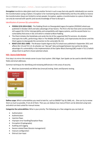 http://TARGET/scripts/..%c0%af../winnt/system32/cmd.exe?/c+dir+c:
Encryption transforms data (plain-text) into another format in such a way that only specific individual(s) can reverse
the transformation (using a Cipher). Encryption is for maintaining data confidentiality and thus the ability to reverse
the transformation (keys) are limited to certain people. Encryption, applies a transformation to a piece of data that
can only be reversed with specific (and secret) knowledge of how to decrypt it.
Identification of common SSL vulnerabilities
 POODLE (CVE-2014-3566) - The Padding Oracle on Downgraded Legacy Encryption (POODLE) attack was
published in October 2014 and takes advantage of two factors. The first is the fact that some servers/clients
still support SSL 3.0 for interoperability and compatibility with legacy systems, and the second factor is a
vulnerability that exists in SSL v3.0 which is related to Block Padding.
 The Client initiates the Handshake and sends the list of the supported SSL/TLS versions. An attacker
intercepts the traffic, performing a Man-in-The-Middle (MiTM) attack, and impersonates the Server until the
Client agrees to downgrade the connection to the vulnerable SSL 3.0.
 BEAST (CVE-2011-3389) - The Browser Exploit Against SSL/TLS attack was published in September 2011 and
affects SSL 3.0 and TLS 1.0. An attacker can “decrypt” data exchanged between two parties by taking
advantage of a vulnerability in the implementation of the Cipher Block Chaining (CBC) mode in TLS 1.0 which
allows them to perform chosen plaintext attack.
H13 - Source Code Review
First step is to mirror the remote server to your local system. GNU Wget. Sam Spade can be used to identify hidden
fields and email addresses.
Common techniques for identifying and reviewing deficiencies in the areas of security.
 Black box (automated) and White box (manual) testing. Static and Dynamic testing.
Define scope: Which vulnerabilities you need to look for, such as OWASP Top 10, SANS, etc… One can try to review
them as much as possible, if not all of them. Then you can deduce how many of them can be detected using tools
and which are best suited for manual review.
Categorize the vulnerabilities: What is your priority. The following are a few categories you can look at:
 Authorization
 Authentication
 Injection flaws
 Improper error handling/Exception flaws
 Encryption (Cryptography)
 Auditing and Logging
 Session related flaws (Session management)
 Insecure configuration
 Distrust User Input
 