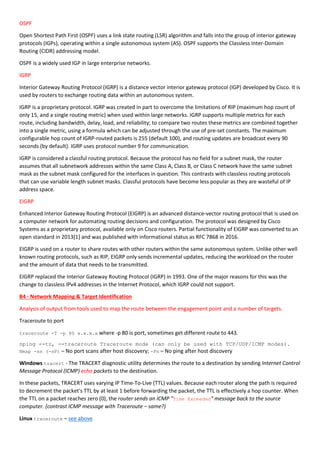 OSPF
Open Shortest Path First (OSPF) uses a link state routing (LSR) algorithm and falls into the group of interior gateway
protocols (IGPs), operating within a single autonomous system (AS). OSPF supports the Classless Inter-Domain
Routing (CIDR) addressing model.
OSPF is a widely used IGP in large enterprise networks.
IGRP
Interior Gateway Routing Protocol (IGRP) is a distance vector interior gateway protocol (IGP) developed by Cisco. It is
used by routers to exchange routing data within an autonomous system.
IGRP is a proprietary protocol. IGRP was created in part to overcome the limitations of RIP (maximum hop count of
only 15, and a single routing metric) when used within large networks. IGRP supports multiple metrics for each
route, including bandwidth, delay, load, and reliability; to compare two routes these metrics are combined together
into a single metric, using a formula which can be adjusted through the use of pre-set constants. The maximum
configurable hop count of IGRP-routed packets is 255 (default 100), and routing updates are broadcast every 90
seconds (by default). IGRP uses protocol number 9 for communication.
IGRP is considered a classful routing protocol. Because the protocol has no field for a subnet mask, the router
assumes that all subnetwork addresses within the same Class A, Class B, or Class C network have the same subnet
mask as the subnet mask configured for the interfaces in question. This contrasts with classless routing protocols
that can use variable length subnet masks. Classful protocols have become less popular as they are wasteful of IP
address space.
EIGRP
Enhanced Interior Gateway Routing Protocol (EIGRP) is an advanced distance-vector routing protocol that is used on
a computer network for automating routing decisions and configuration. The protocol was designed by Cisco
Systems as a proprietary protocol, available only on Cisco routers. Partial functionality of EIGRP was converted to an
open standard in 2013[1] and was published with informational status as RFC 7868 in 2016.
EIGRP is used on a router to share routes with other routers within the same autonomous system. Unlike other well
known routing protocols, such as RIP, EIGRP only sends incremental updates, reducing the workload on the router
and the amount of data that needs to be transmitted.
EIGRP replaced the Interior Gateway Routing Protocol (IGRP) in 1993. One of the major reasons for this was the
change to classless IPv4 addresses in the Internet Protocol, which IGRP could not support.
B4 - Network Mapping & Target Identification
Analysis of output from tools used to map the route between the engagement point and a number of targets.
Traceroute to port
traceroute -T -p 80 x.x.x.x where -p 80 is port, sometimes get different route to 443.
nping --tr, --traceroute Traceroute mode (can only be used with TCP/UDP/ICMP modes).
Nmap -sn (-sP) – No port scans after host discovery; -Pn – No ping after host discovery
Windows tracert - The TRACERT diagnostic utility determines the route to a destination by sending Internet Control
Message Protocol (ICMP) echo packets to the destination.
In these packets, TRACERT uses varying IP Time-To-Live (TTL) values. Because each router along the path is required
to decrement the packet's TTL by at least 1 before forwarding the packet, the TTL is effectively a hop counter. When
the TTL on a packet reaches zero (0), the router sends an ICMP "Time Exceeded" message back to the source
computer. (contrast ICMP message with Traceroute – same?)
Linux traceroute – see above
 