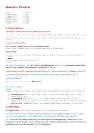 Appendix J: Databases
MS-SQL 1433/TCP
MS-SQL-SSRA 1434/UDP
MS-SQL-HIDDEN 2433/TCP
ORACLE-TNS 1521/TCP
ORACLE-TNS-ALT 1526/TCP
ORACLE-TNS-ALT 1541/TCP
MYSQL 3306/TCP
J1 - Microsoft SQL Server
Knowledge of common attack vectors for Microsoft SQL Server.
nmap -Pn -n --open -p1433 --script=ms-sql-dump-hashes,ms-sql-empty-password,ms-sql-info x.x.x.x
nmap -p1433 --script ms-sql-brute --script-args userdb=/root/user.txt,passdb=/root/pass.txt
x.x.x.x
SA account and default DBs
MS SQL Server 2008 (and 2005) contain five special databases:
master, model, tempdb, msdb, and mssqlsystemresource (aka Resource)
Nessus Finding:
The remote instance of MS SQL / SQL Server has the default 'sa' account enabled without any
password.
C:MSSQL7
EXEC sp_password NULL, .password., .sa.
go exit
SQL Server 7.0 is released in 1998 - Last edition of blank SA password and xp_cmdshell enabled by default. Note
there is no SQL 2000! Next versions where SQL Server 2005, 2008, 2017
Understanding of privilege escalation and attack techniques for a system compromised via database connections.
xp_cmdshell (not xp_cmd_shell) - Disabled in 2005 and 2008 by default (hence only enabled in SQL 7)
Hidden Port: 2433 TCP
EXEC xp_cmdshell 'dir *.exe'; # Exec not run…
GO
Get version: @@VERSION
Load file:
SELECT * FROM OPENROWSET(BULK ‘C:TempDJ1885.txt’ , FORMATFILE=‘C:TempDJ1885.fmt’) AS Test
 Reading Registry - EXEC (or is it Exec?) master..xp_regread 'hKey','Key Value','String
Value',@outvar OUTPUT
 Writing Registry - EXEC master..xp_regwrite 'hKey','Key Name','String Value','Data
type','Value to write' (Exam: can regwrite be used for privilege escalation?)
 Deleting Registry String - EXEC master..xp_regdeletevalue 'hKey','Key Name','String Value'
J2 - Oracle RDBMS
Get Oracle version: SELECT * FROM V$VERSION or SELECT version FROM V$INSTANCE
SID = Oracle SID is the unique name that uniquely identifies your instance/database (database name + instance
number). if your database name is somedb and your instance number is 3, then your SID is somedb3.
TNS - Transparent Network Substrate (TNS) is the network protocol used by Oracle for connectivity to Oracle
Databases. The Oracle Database Listener is the server process that provides basic network connectivity for clients,
application servers, and other databases to an Oracle database.
 