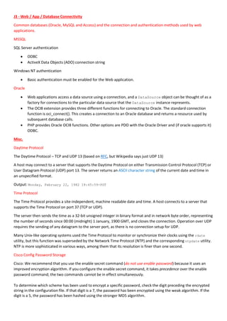 J3 - Web / App / Database Connectivity
Common databases (Oracle, MySQL and Access) and the connection and authentication methods used by web
applications.
MSSQL
SQL Server authentication
 ODBC
 ActiveX Data Objects (ADO) connection string
Windows NT authentication
 Basic authentication must be enabled for the Web application.
Oracle
 Web applications access a data source using a connection, and a DataSource object can be thought of as a
factory for connections to the particular data source that the DataSource instance represents.
 The OCI8 extension provides three different functions for connecting to Oracle. The standard connection
function is oci_connect(). This creates a connection to an Oracle database and returns a resource used by
subsequent database calls.
 PHP provides Oracle OCI8 functions. Other options are PDO with the Oracle Driver and (if oracle supports it)
ODBC.
Misc.
Daytime Protocol
The Daytime Protocol – TCP and UDP 13 (based on RFC, but Wikipedia says just UDP 13)
A host may connect to a server that supports the Daytime Protocol on either Transmission Control Protocol (TCP) or
User Datagram Protocol (UDP) port 13. The server returns an ASCII character string of the current date and time in
an unspecified format.
Output: Monday, February 22, 1982 18:45:59-PST
Time Protocol
The Time Protocol provides a site-independent, machine readable date and time. A host connects to a server that
supports the Time Protocol on port 37 (TCP or UDP).
The server then sends the time as a 32-bit unsigned integer in binary format and in network byte order, representing
the number of seconds since 00:00 (midnight) 1 January, 1900 GMT, and closes the connection. Operation over UDP
requires the sending of any datagram to the server port, as there is no connection setup for UDP.
Many Unix-like operating systems used the Time Protocol to monitor or synchronize their clocks using the rdate
utility, but this function was superseded by the Network Time Protocol (NTP) and the corresponding ntpdate utility.
NTP is more sophisticated in various ways, among them that its resolution is finer than one second.
Cisco Config Password Storage
Cisco: We recommend that you use the enable secret command (do not use enable password) because it uses an
improved encryption algorithm. If you configure the enable secret command, it takes precedence over the enable
password command; the two commands cannot be in effect simultaneously.
To determine which scheme has been used to encrypt a specific password, check the digit preceding the encrypted
string in the configuration file. If that digit is a 7, the password has been encrypted using the weak algorithm. If the
digit is a 5, the password has been hashed using the stronger MD5 algorithm.
 