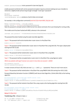 enable password xxxxxxx stores password in clear text (type 0)
enable password combined with service password-encryption requires someone looking over your shoulder to
memorize a slightly harder phrase long enough to Google "crack type 7 password".
#enable
#configure terminal
(config)#enable secret produces a hash (it does not encrypt)
For example, in the configuration command (note the $1 for Hash MD5, $iUjJ for salt)
#show running-config | include enable
enable secret 5 $1$iUjJ$cDZ03KKGh7mHfX2RSbDqP
Note the password is already hashed in MD5 format from above command, this is just showing the running config
The enable secret has been hashed with MD5, whereas in the command:
username jdoe password 7 07362E590E1B1C041B1E124C0A2F2E206832752E1A01134D
The password has been hashed using the weak reversible algorithm.
Type 0 - The password will not be hashed when router stores it in Run/Start Files
enable password cisco123
Type 4 - The password will be hashed when router store it in Run/Start Files using SHA-256. This type is deprecated
starting from IOS 15.3(3)
enable secret 4 Rv4kArhts7yA2xd8BD2YTVbts
Type 5 - The password will be hashed when router store it in Run/Start Files using MD5
enable secret 5 00271A5307542A02D22842
Type 7 - The password will be encrypted when router store it in Run/Start Files using Vigenere cipher
Which any website with type7 reverser can crack it in less than one second <- AVOID
ena password cisco123
service password-encryption
In newer versions of Cisco's IOS, there are now Type 8 and Type 9 passwords. These are much more secure.
Type 8 - The password will be hashed when in Run/Start Files using PBKDF2-SHA-256 starting from IOS 15.3(3).
Password-Based Key Derivation Function 2 (PBKDF2) with Secure Hash Algorithm, 26-bits (SHA-256) as the hashing
algorithm
R1(config)#enable algorithm-type sha256 secret cisco
R1(config)#do sh run | i enable
enable secret 8 $8$mTj4RZG8N9ZDOk$elY/asfm8kD3iDmkBe3hD2r4xcA/0oWS5V3os.O91u.
Type 9 - The password will be hashed in Run/Start Files using scrypt as the hashing algorithm starting from IOS
15.3(3)
R1(config)#ena algorithm-type scrypt secret cisco
R1(config)#do sh run | i enable
enable secret 9 $9$WnArItcQHW/uuE$x5WTLbu7PbzGDuv0fSwGKS/KURsy5a3WCQckmJp0MbE
Netcat Configuration
Transferring a File – (Output is Input…)
nc -l -p 4444 >output.txt # Receiving End
nc <IP Address> port < input.txt # Sending End
 