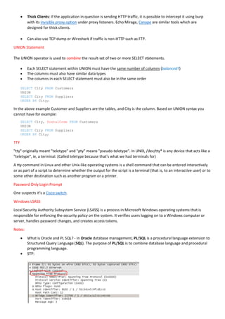  Thick Clients: If the application in question is sending HTTP traffic, it is possible to intercept it using burp
with its invisible proxy option under proxy listeners. Echo Mirage, Canape are similar tools which are
designed for thick clients.
 Can also use TCP dump or Wireshark if traffic is non-HTTP such as FTP.
UNION Statement
The UNION operator is used to combine the result-set of two or more SELECT statements.
 Each SELECT statement within UNION must have the same number of columns (balanced?)
 The columns must also have similar data types
 The columns in each SELECT statement must also be in the same order
SELECT City FROM Customers
UNION
SELECT City FROM Suppliers
ORDER BY City;
In the above example Customer and Suppliers are the tables, and City is the column. Based on UNION syntax you
cannot have for example:
SELECT City, PostalCode FROM Customers
UNION
SELECT City FROM Suppliers
ORDER BY City;
TTY
"tty" originally meant "teletype" and "pty" means "pseudo-teletype". In UNIX, /dev/tty* is any device that acts like a
"teletype", ie, a terminal. (Called teletype because that's what we had terminals for)
A tty command in Linux and other Unix-like operating systems is a shell command that can be entered interactively
or as part of a script to determine whether the output for the script is a terminal (that is, to an interactive user) or to
some other destination such as another program or a printer.
Password Only Login Prompt
One suspects it’s a Cisco switch.
Windows LSASS
Local Security Authority Subsystem Service (LSASS) is a process in Microsoft Windows operating systems that is
responsible for enforcing the security policy on the system. It verifies users logging on to a Windows computer or
server, handles password changes, and creates access tokens.
Notes:
 What is Oracle and PL SQL? - In Oracle database management, PL/SQL is a procedural language extension to
Structured Query Language (SQL). The purpose of PL/SQL is to combine database language and procedural
programming language.
 STP:
 